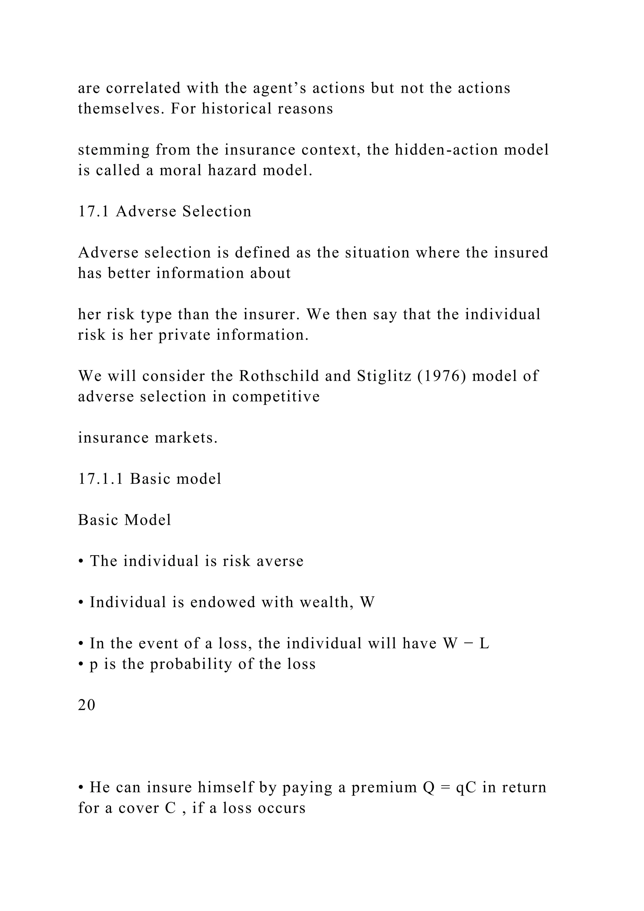 are correlated with the agent’s actions but not the actions
themselves. For historical reasons
stemming from the insurance context, the hidden-action model
is called a moral hazard model.
17.1 Adverse Selection
Adverse selection is defined as the situation where the insured
has better information about
her risk type than the insurer. We then say that the individual
risk is her private information.
We will consider the Rothschild and Stiglitz (1976) model of
adverse selection in competitive
insurance markets.
17.1.1 Basic model
Basic Model
• The individual is risk averse
• Individual is endowed with wealth, W
• In the event of a loss, the individual will have W − L
• p is the probability of the loss
20
• He can insure himself by paying a premium Q = qC in return
for a cover C , if a loss occurs
 