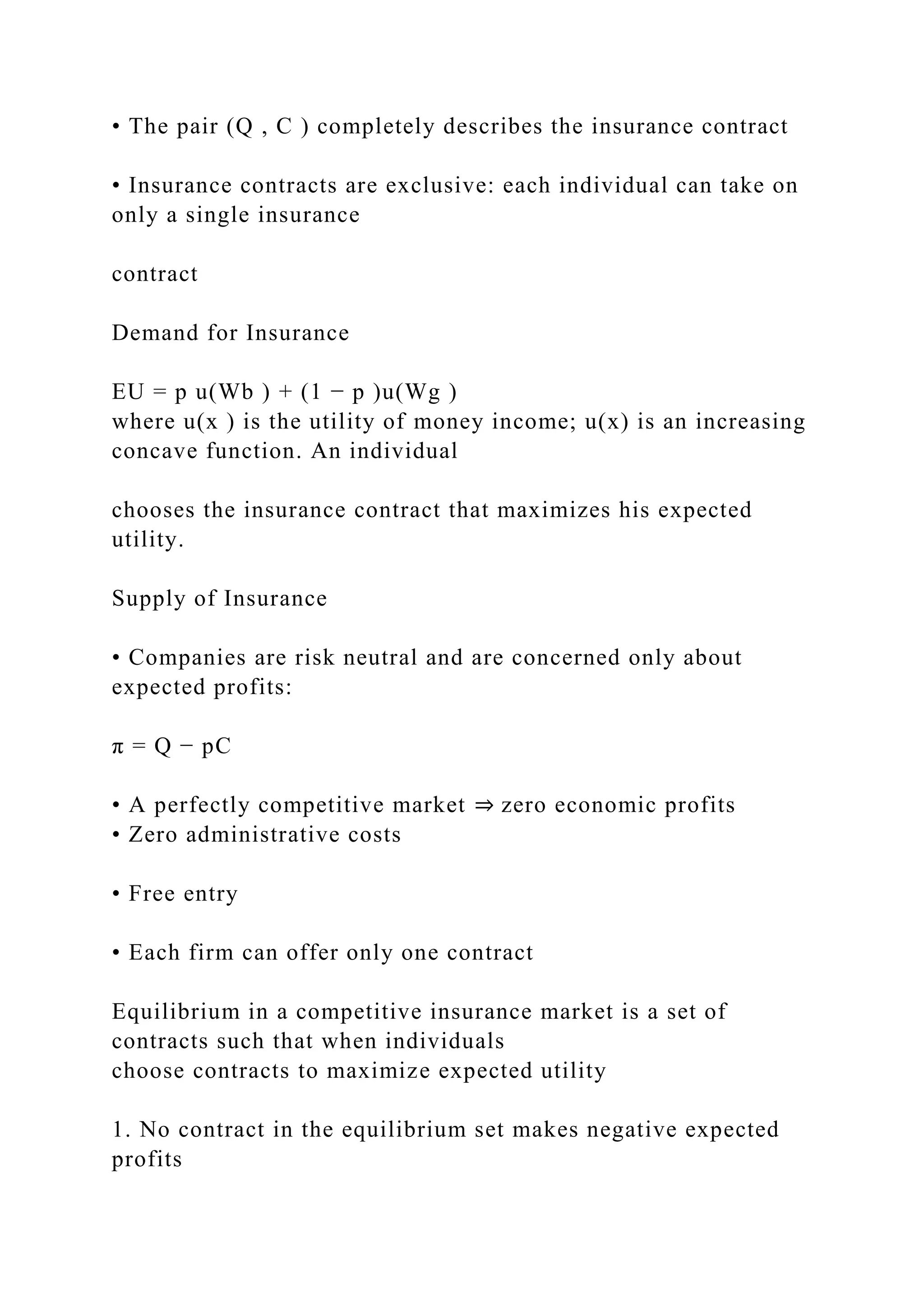 • The pair (Q , C ) completely describes the insurance contract
• Insurance contracts are exclusive: each individual can take on
only a single insurance
contract
Demand for Insurance
EU = p u(Wb ) + (1 − p )u(Wg )
where u(x ) is the utility of money income; u(x) is an increasing
concave function. An individual
chooses the insurance contract that maximizes his expected
utility.
Supply of Insurance
• Companies are risk neutral and are concerned only about
expected profits:
π = Q − pC
• A perfectly competitive market ⇒ zero economic profits
• Zero administrative costs
• Free entry
• Each firm can offer only one contract
Equilibrium in a competitive insurance market is a set of
contracts such that when individuals
choose contracts to maximize expected utility
1. No contract in the equilibrium set makes negative expected
profits
 