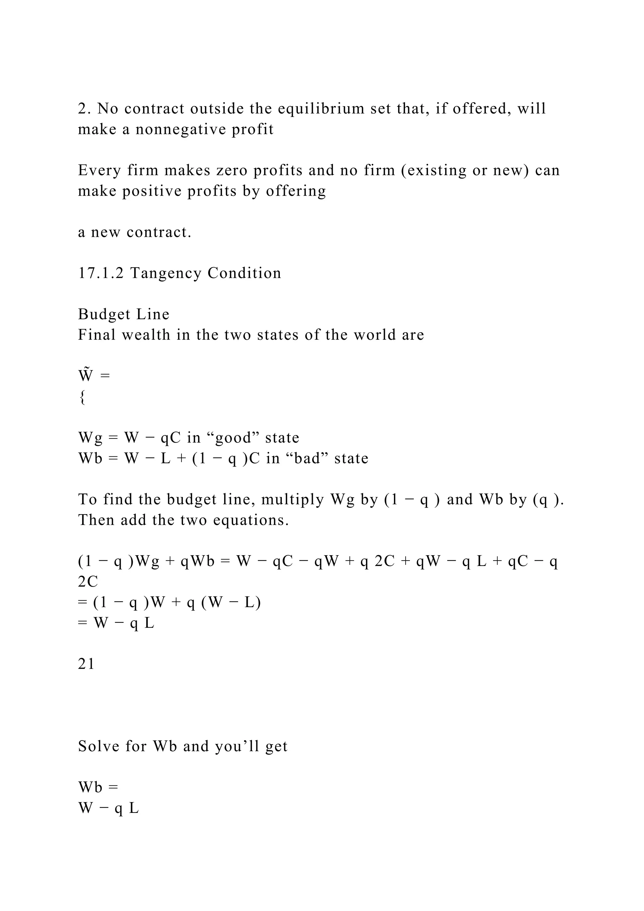2. No contract outside the equilibrium set that, if offered, will
make a nonnegative profit
Every firm makes zero profits and no firm (existing or new) can
make positive profits by offering
a new contract.
17.1.2 Tangency Condition
Budget Line
Final wealth in the two states of the world are
W̃ =
{
Wg = W − qC in “good” state
Wb = W − L + (1 − q )C in “bad” state
To find the budget line, multiply Wg by (1 − q ) and Wb by (q ).
Then add the two equations.
(1 − q )Wg + qWb = W − qC − qW + q 2C + qW − q L + qC − q
2C
= (1 − q )W + q (W − L)
= W − q L
21
Solve for Wb and you’ll get
Wb =
W − q L
 