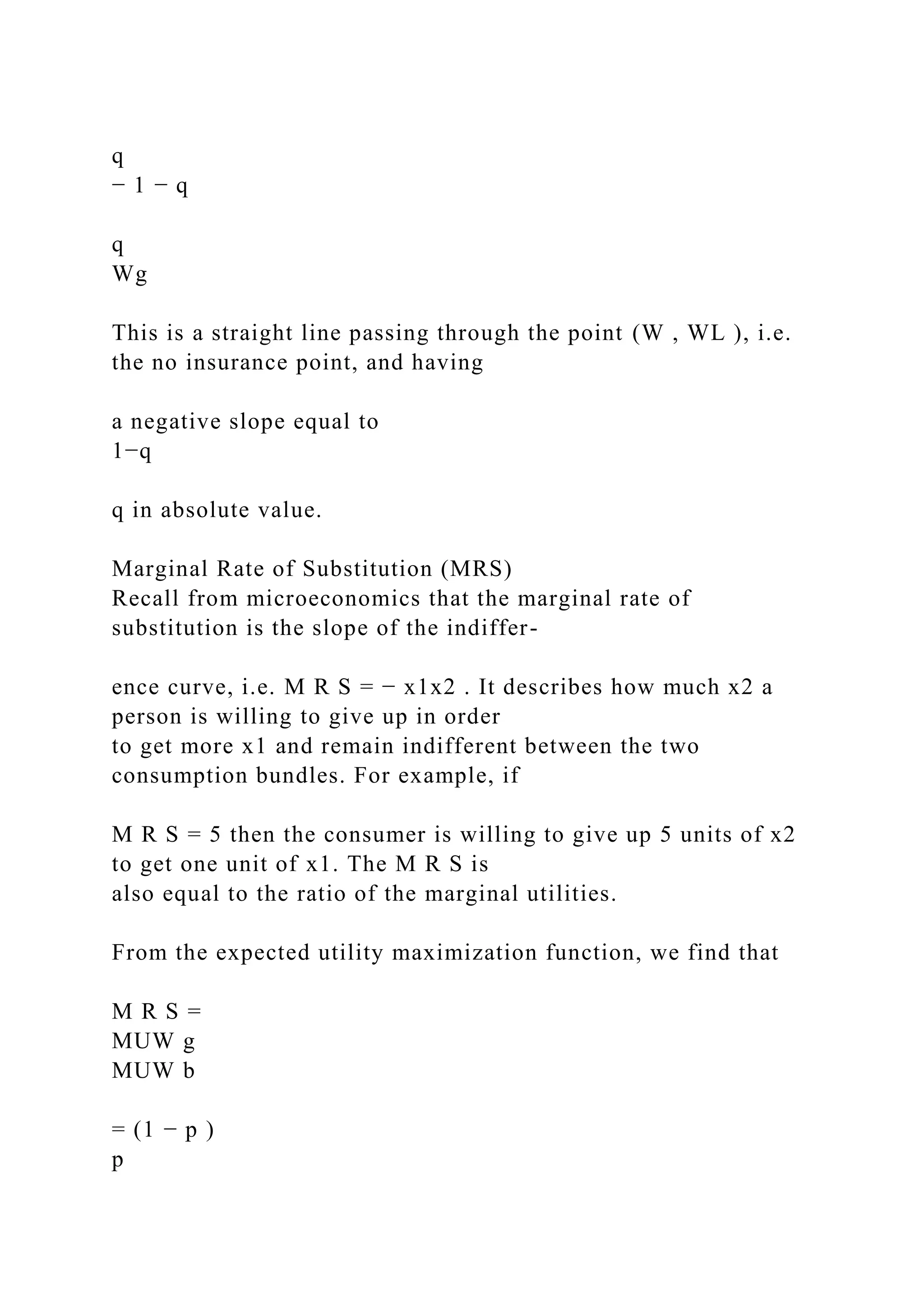 q
− 1 − q
q
Wg
This is a straight line passing through the point (W , WL ), i.e.
the no insurance point, and having
a negative slope equal to
1−q
q in absolute value.
Marginal Rate of Substitution (MRS)
Recall from microeconomics that the marginal rate of
substitution is the slope of the indiffer-
ence curve, i.e. M R S = − x1x2 . It describes how much x2 a
person is willing to give up in order
to get more x1 and remain indifferent between the two
consumption bundles. For example, if
M R S = 5 then the consumer is willing to give up 5 units of x2
to get one unit of x1. The M R S is
also equal to the ratio of the marginal utilities.
From the expected utility maximization function, we find that
M R S =
MUW g
MUW b
= (1 − p )
p
 