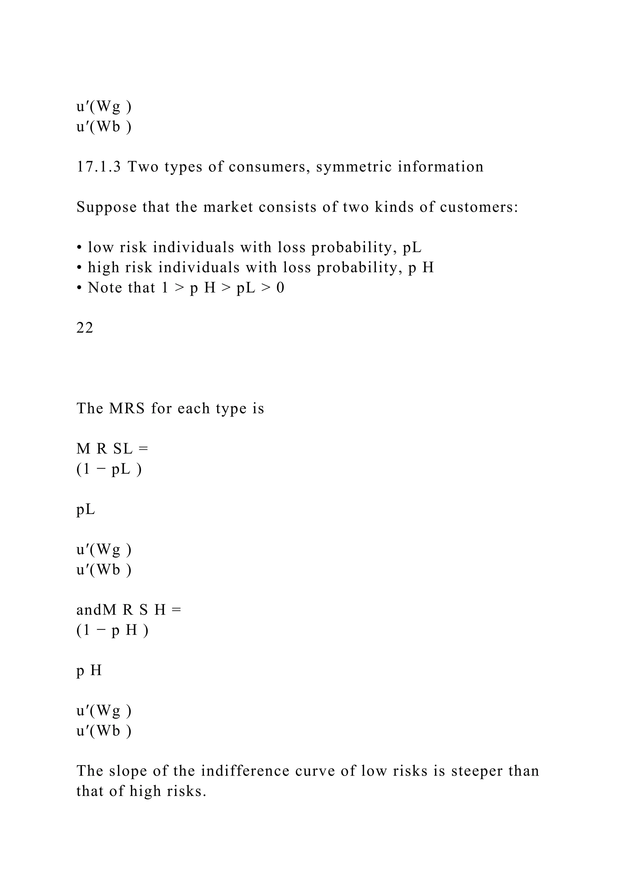 u′(Wg )
u′(Wb )
17.1.3 Two types of consumers, symmetric information
Suppose that the market consists of two kinds of customers:
• low risk individuals with loss probability, pL
• high risk individuals with loss probability, p H
• Note that 1 > p H > pL > 0
22
The MRS for each type is
M R SL =
(1 − pL )
pL
u′(Wg )
u′(Wb )
andM R S H =
(1 − p H )
p H
u′(Wg )
u′(Wb )
The slope of the indifference curve of low risks is steeper than
that of high risks.
 
