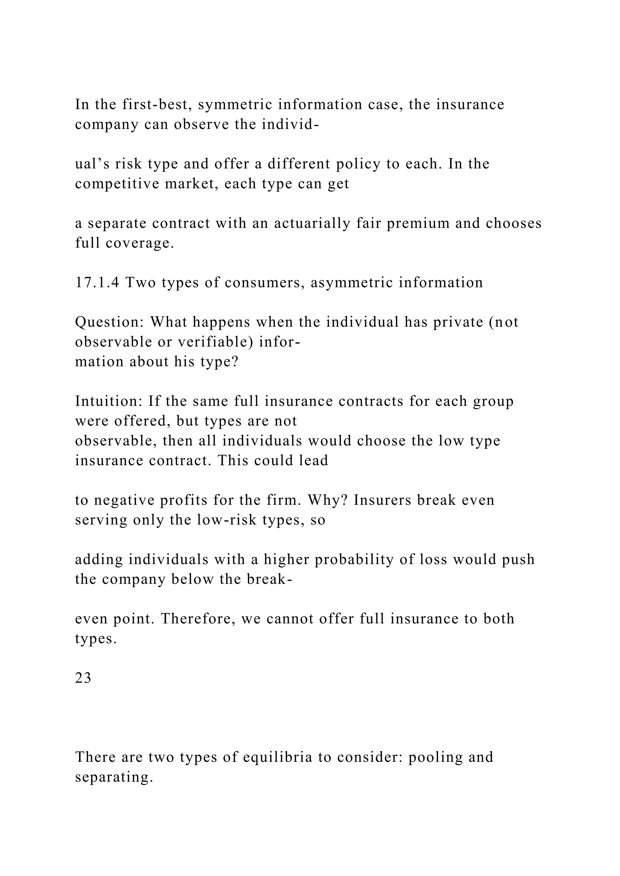 In the first-best, symmetric information case, the insurance
company can observe the individ-
ual’s risk type and offer a different policy to each. In the
competitive market, each type can get
a separate contract with an actuarially fair premium and chooses
full coverage.
17.1.4 Two types of consumers, asymmetric information
Question: What happens when the individual has private (not
observable or verifiable) infor-
mation about his type?
Intuition: If the same full insurance contracts for each group
were offered, but types are not
observable, then all individuals would choose the low type
insurance contract. This could lead
to negative profits for the firm. Why? Insurers break even
serving only the low-risk types, so
adding individuals with a higher probability of loss would push
the company below the break-
even point. Therefore, we cannot offer full insurance to both
types.
23
There are two types of equilibria to consider: pooling and
separating.
 