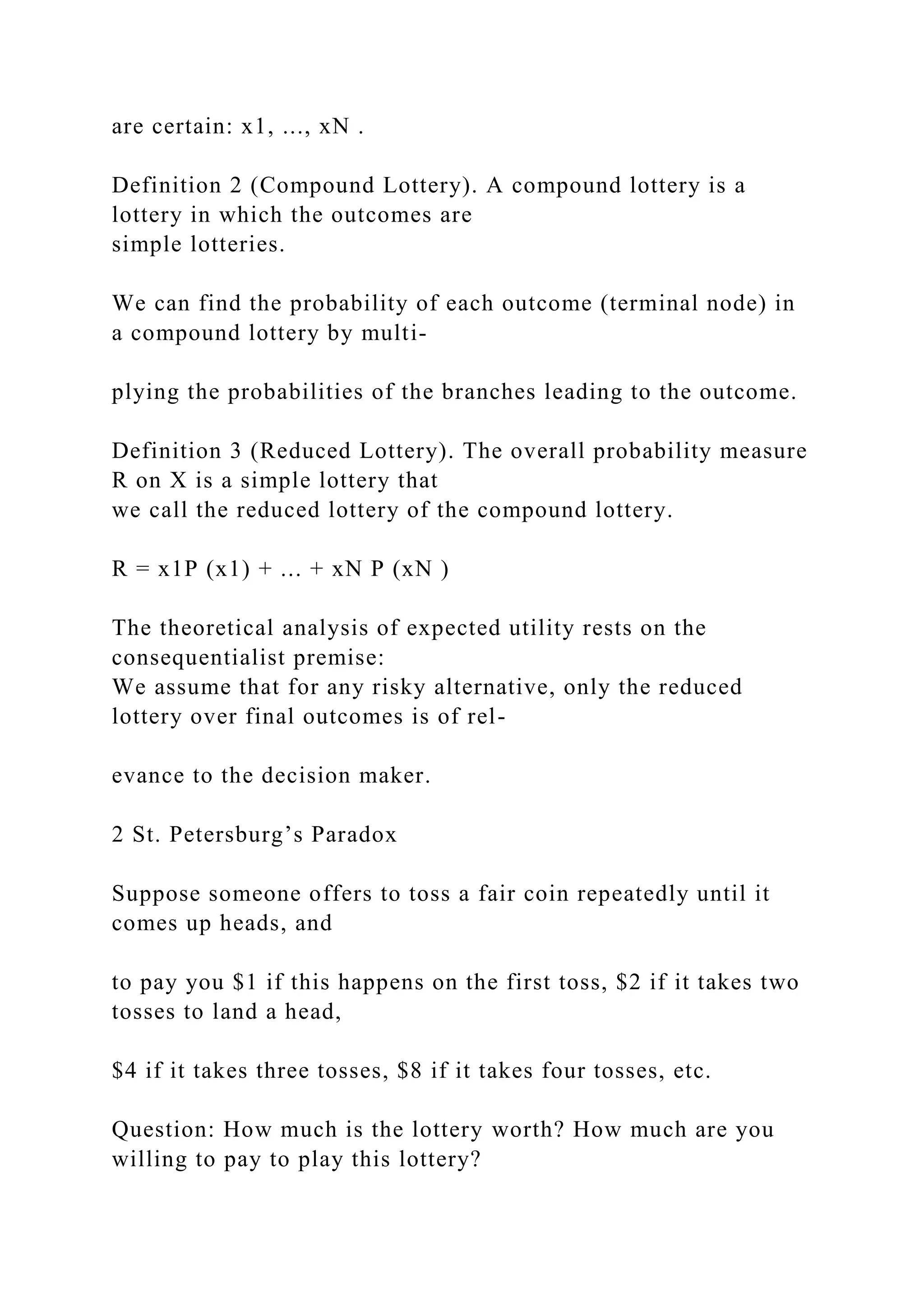 are certain: x1, ..., xN .
Definition 2 (Compound Lottery). A compound lottery is a
lottery in which the outcomes are
simple lotteries.
We can find the probability of each outcome (terminal node) in
a compound lottery by multi-
plying the probabilities of the branches leading to the outcome.
Definition 3 (Reduced Lottery). The overall probability measure
R on X is a simple lottery that
we call the reduced lottery of the compound lottery.
R = x1P (x1) + ... + xN P (xN )
The theoretical analysis of expected utility rests on the
consequentialist premise:
We assume that for any risky alternative, only the reduced
lottery over final outcomes is of rel-
evance to the decision maker.
2 St. Petersburg’s Paradox
Suppose someone offers to toss a fair coin repeatedly until it
comes up heads, and
to pay you $1 if this happens on the first toss, $2 if it takes two
tosses to land a head,
$4 if it takes three tosses, $8 if it takes four tosses, etc.
Question: How much is the lottery worth? How much are you
willing to pay to play this lottery?
 
