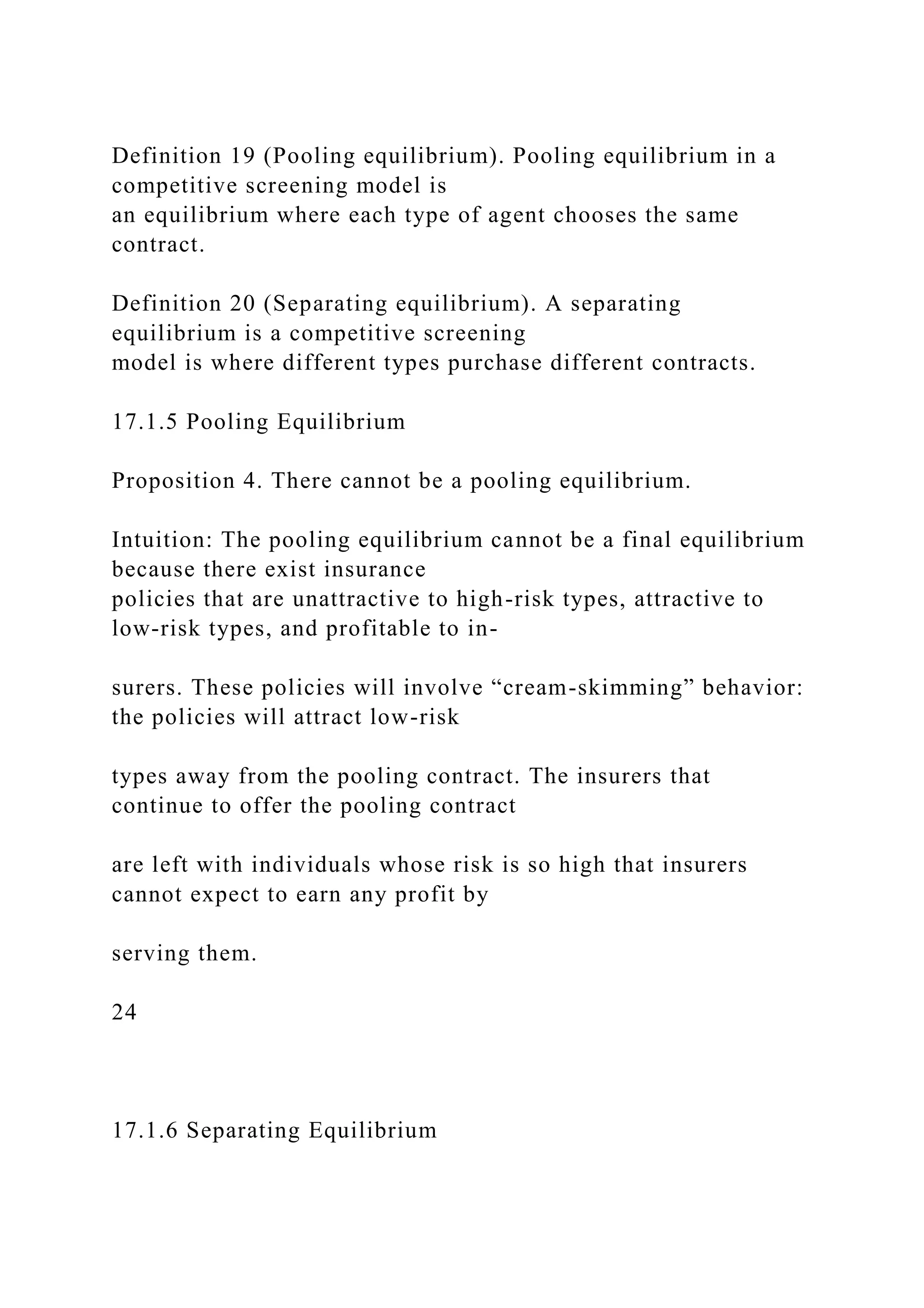 Definition 19 (Pooling equilibrium). Pooling equilibrium in a
competitive screening model is
an equilibrium where each type of agent chooses the same
contract.
Definition 20 (Separating equilibrium). A separating
equilibrium is a competitive screening
model is where different types purchase different contracts.
17.1.5 Pooling Equilibrium
Proposition 4. There cannot be a pooling equilibrium.
Intuition: The pooling equilibrium cannot be a final equilibrium
because there exist insurance
policies that are unattractive to high-risk types, attractive to
low-risk types, and profitable to in-
surers. These policies will involve “cream-skimming” behavior:
the policies will attract low-risk
types away from the pooling contract. The insurers that
continue to offer the pooling contract
are left with individuals whose risk is so high that insurers
cannot expect to earn any profit by
serving them.
24
17.1.6 Separating Equilibrium
 