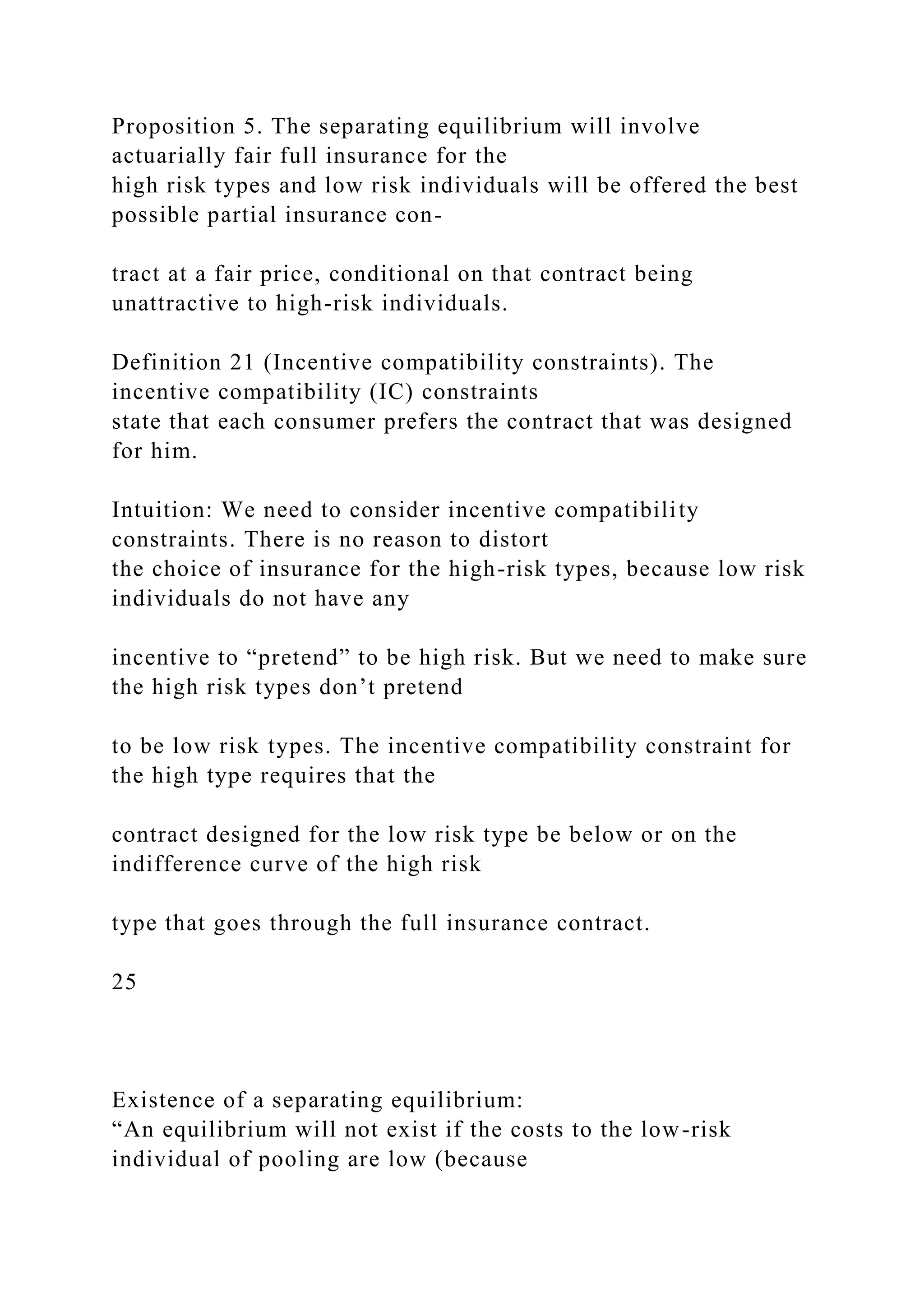 Proposition 5. The separating equilibrium will involve
actuarially fair full insurance for the
high risk types and low risk individuals will be offered the best
possible partial insurance con-
tract at a fair price, conditional on that contract being
unattractive to high-risk individuals.
Definition 21 (Incentive compatibility constraints). The
incentive compatibility (IC) constraints
state that each consumer prefers the contract that was designed
for him.
Intuition: We need to consider incentive compatibility
constraints. There is no reason to distort
the choice of insurance for the high-risk types, because low risk
individuals do not have any
incentive to “pretend” to be high risk. But we need to make sure
the high risk types don’t pretend
to be low risk types. The incentive compatibility constraint for
the high type requires that the
contract designed for the low risk type be below or on the
indifference curve of the high risk
type that goes through the full insurance contract.
25
Existence of a separating equilibrium:
“An equilibrium will not exist if the costs to the low-risk
individual of pooling are low (because
 