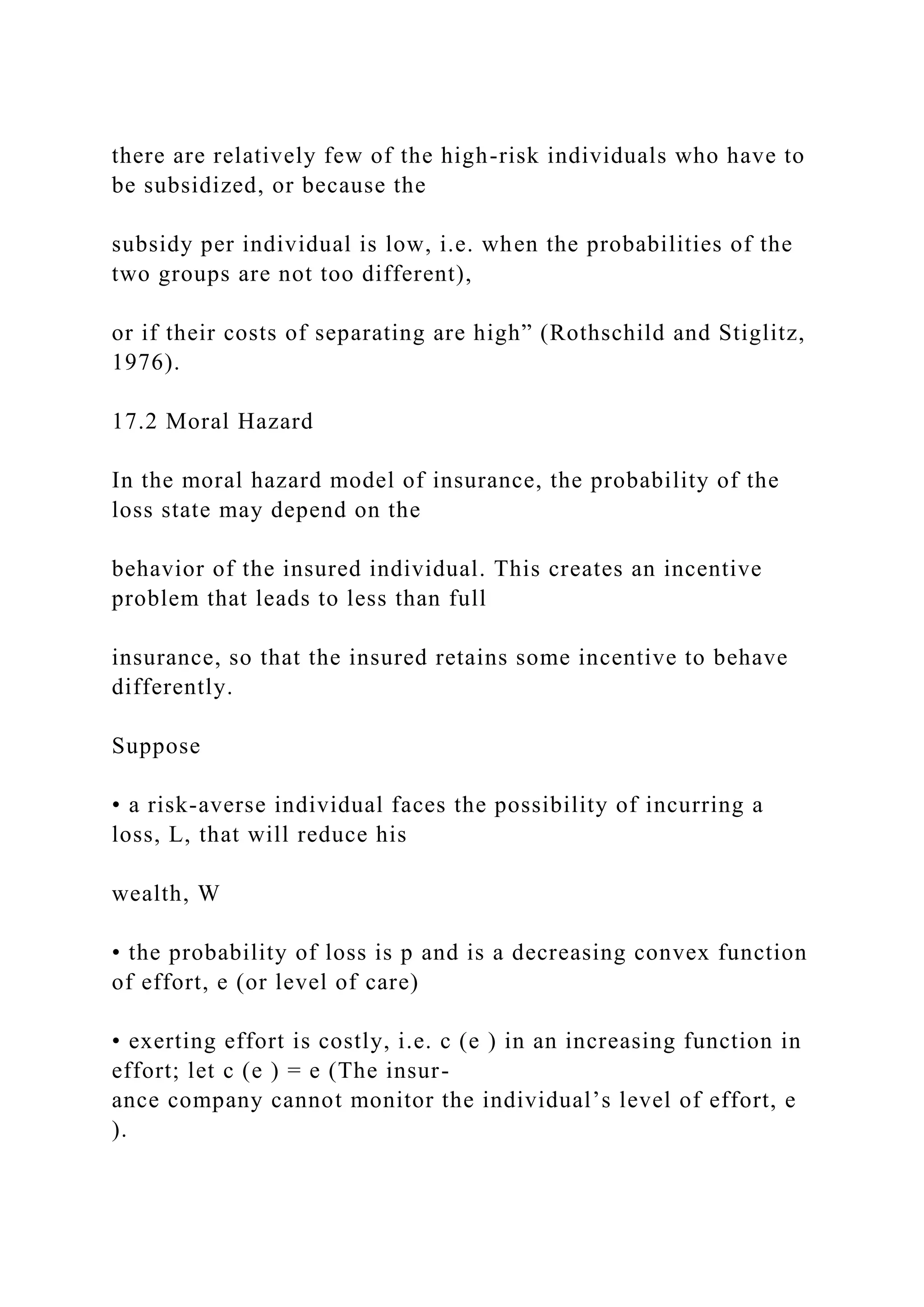 there are relatively few of the high-risk individuals who have to
be subsidized, or because the
subsidy per individual is low, i.e. when the probabilities of the
two groups are not too different),
or if their costs of separating are high” (Rothschild and Stiglitz,
1976).
17.2 Moral Hazard
In the moral hazard model of insurance, the probability of the
loss state may depend on the
behavior of the insured individual. This creates an incentive
problem that leads to less than full
insurance, so that the insured retains some incentive to behave
differently.
Suppose
• a risk-averse individual faces the possibility of incurring a
loss, L, that will reduce his
wealth, W
• the probability of loss is p and is a decreasing convex function
of effort, e (or level of care)
• exerting effort is costly, i.e. c (e ) in an increasing function in
effort; let c (e ) = e (The insur-
ance company cannot monitor the individual’s level of effort, e
).
 