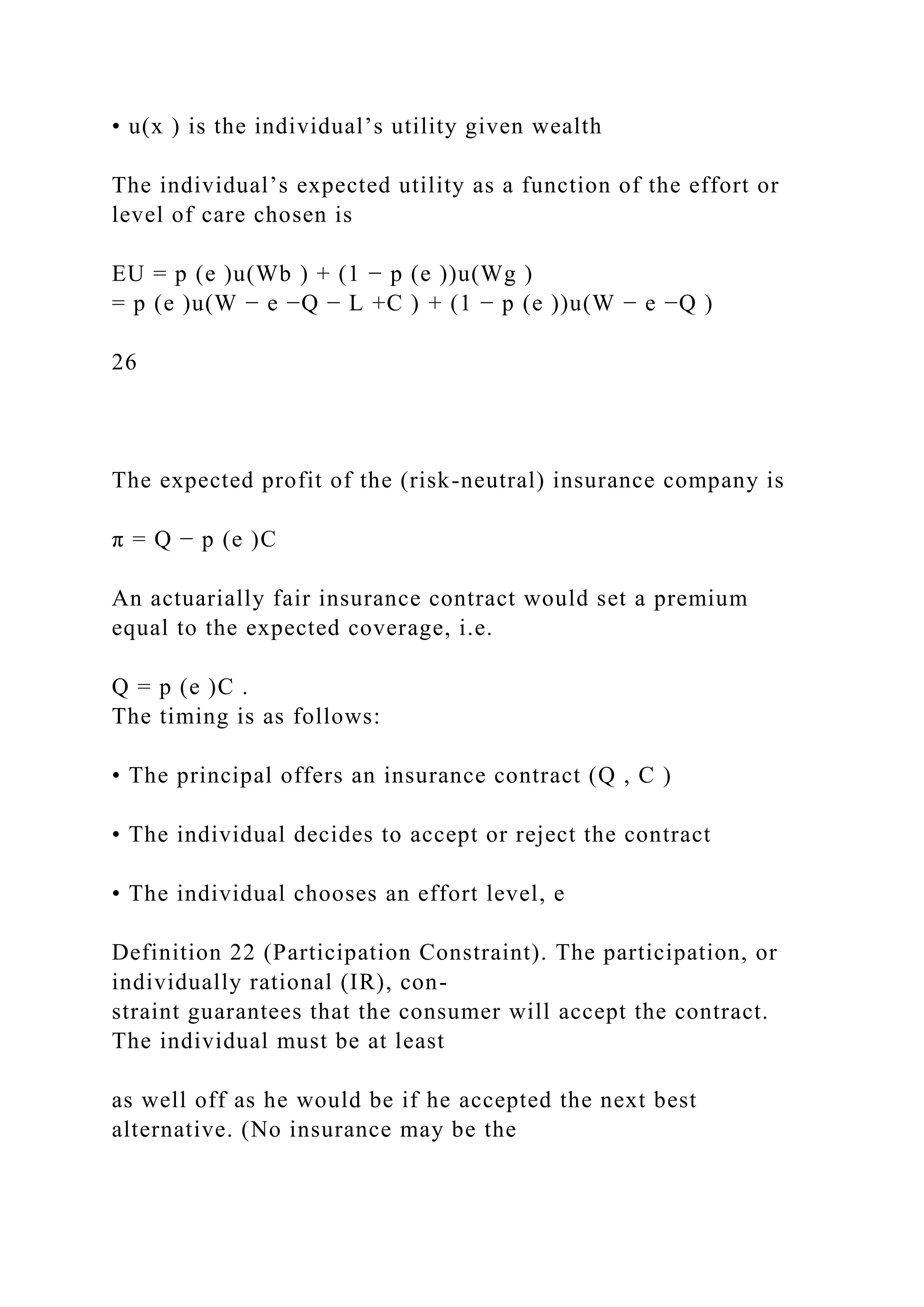 • u(x ) is the individual’s utility given wealth
The individual’s expected utility as a function of the effort or
level of care chosen is
EU = p (e )u(Wb ) + (1 − p (e ))u(Wg )
= p (e )u(W − e −Q − L +C ) + (1 − p (e ))u(W − e −Q )
26
The expected profit of the (risk-neutral) insurance company is
π = Q − p (e )C
An actuarially fair insurance contract would set a premium
equal to the expected coverage, i.e.
Q = p (e )C .
The timing is as follows:
• The principal offers an insurance contract (Q , C )
• The individual decides to accept or reject the contract
• The individual chooses an effort level, e
Definition 22 (Participation Constraint). The participation, or
individually rational (IR), con-
straint guarantees that the consumer will accept the contract.
The individual must be at least
as well off as he would be if he accepted the next best
alternative. (No insurance may be the
 