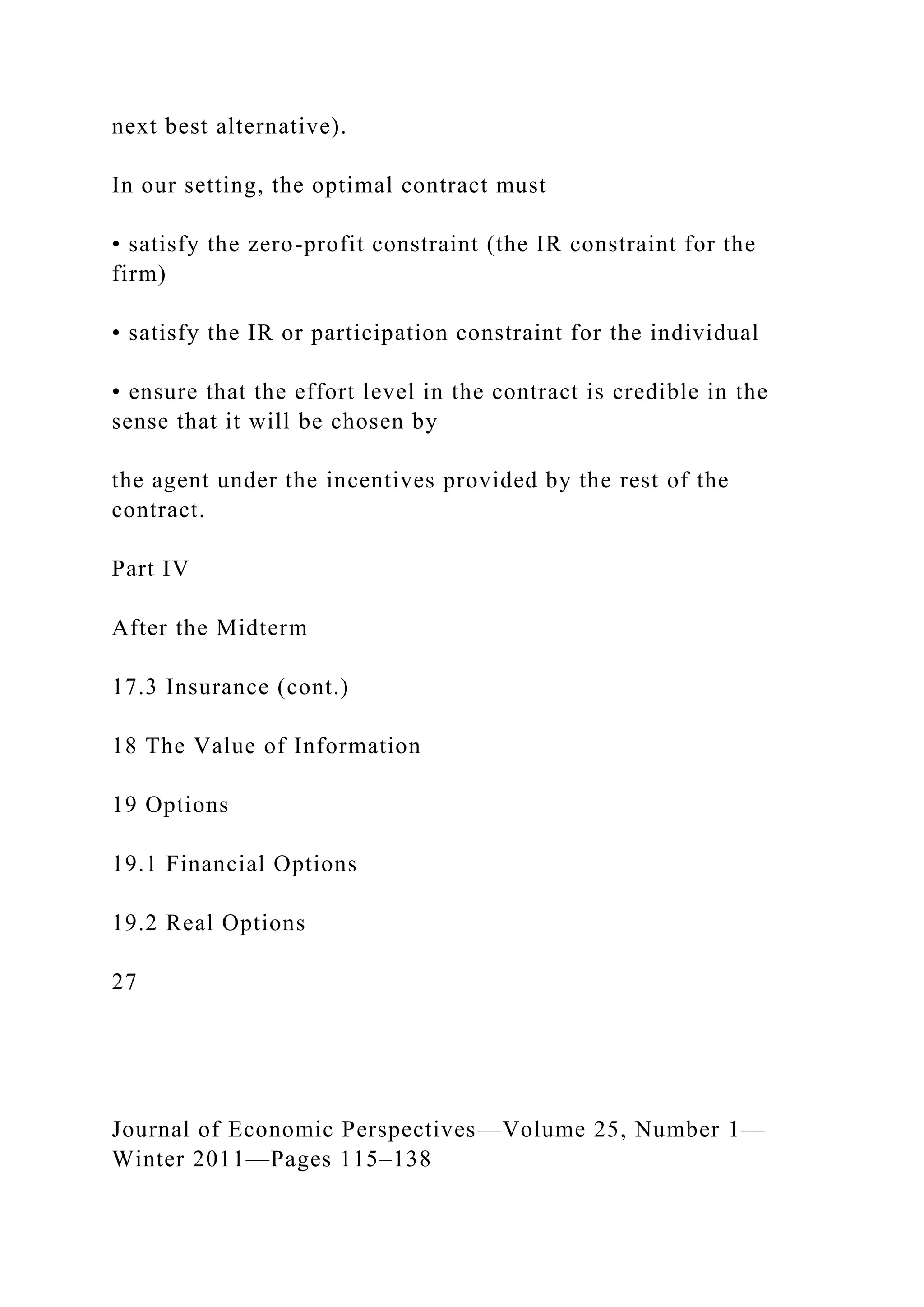 next best alternative).
In our setting, the optimal contract must
• satisfy the zero-profit constraint (the IR constraint for the
firm)
• satisfy the IR or participation constraint for the individual
• ensure that the effort level in the contract is credible in the
sense that it will be chosen by
the agent under the incentives provided by the rest of the
contract.
Part IV
After the Midterm
17.3 Insurance (cont.)
18 The Value of Information
19 Options
19.1 Financial Options
19.2 Real Options
27
Journal of Economic Perspectives—Volume 25, Number 1—
Winter 2011—Pages 115–138
 