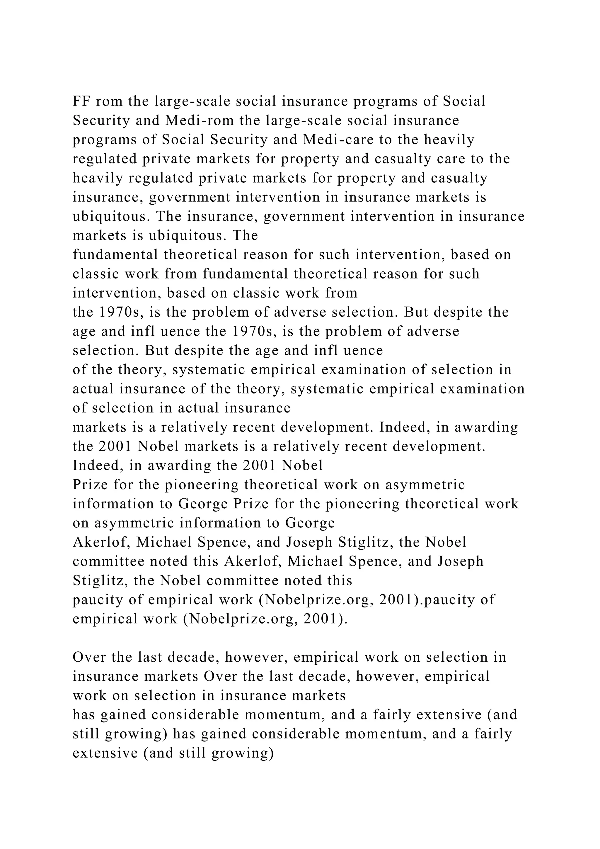 FF rom the large-scale social insurance programs of Social
Security and Medi-rom the large-scale social insurance
programs of Social Security and Medi-care to the heavily
regulated private markets for property and casualty care to the
heavily regulated private markets for property and casualty
insurance, government intervention in insurance markets is
ubiquitous. The insurance, government intervention in insurance
markets is ubiquitous. The
fundamental theoretical reason for such intervention, based on
classic work from fundamental theoretical reason for such
intervention, based on classic work from
the 1970s, is the problem of adverse selection. But despite the
age and infl uence the 1970s, is the problem of adverse
selection. But despite the age and infl uence
of the theory, systematic empirical examination of selection in
actual insurance of the theory, systematic empirical examination
of selection in actual insurance
markets is a relatively recent development. Indeed, in awarding
the 2001 Nobel markets is a relatively recent development.
Indeed, in awarding the 2001 Nobel
Prize for the pioneering theoretical work on asymmetric
information to George Prize for the pioneering theoretical work
on asymmetric information to George
Akerlof, Michael Spence, and Joseph Stiglitz, the Nobel
committee noted this Akerlof, Michael Spence, and Joseph
Stiglitz, the Nobel committee noted this
paucity of empirical work (Nobelprize.org, 2001).paucity of
empirical work (Nobelprize.org, 2001).
Over the last decade, however, empirical work on selection in
insurance markets Over the last decade, however, empirical
work on selection in insurance markets
has gained considerable momentum, and a fairly extensive (and
still growing) has gained considerable momentum, and a fairly
extensive (and still growing)
 