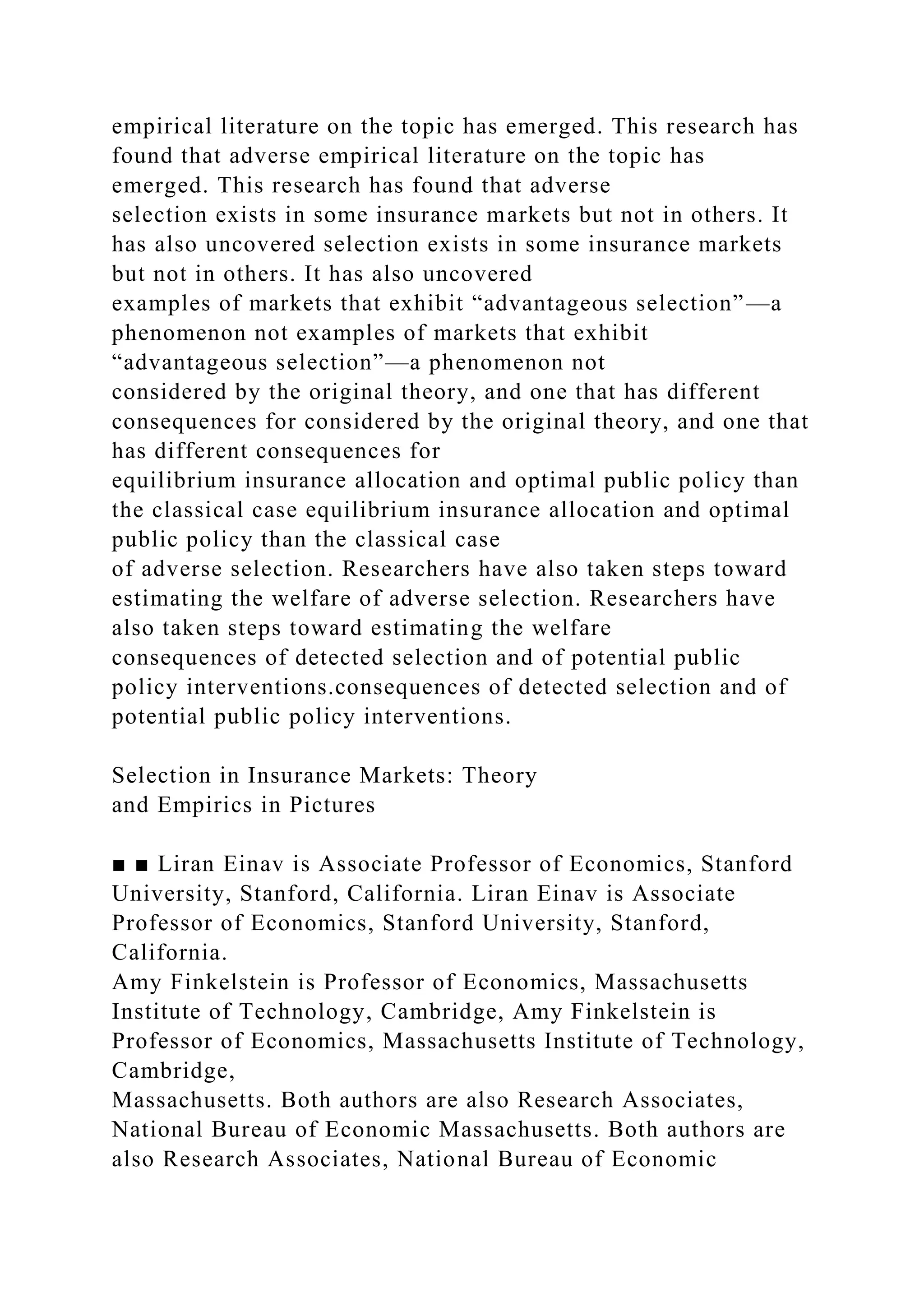 empirical literature on the topic has emerged. This research has
found that adverse empirical literature on the topic has
emerged. This research has found that adverse
selection exists in some insurance markets but not in others. It
has also uncovered selection exists in some insurance markets
but not in others. It has also uncovered
examples of markets that exhibit “advantageous selection”—a
phenomenon not examples of markets that exhibit
“advantageous selection”—a phenomenon not
considered by the original theory, and one that has different
consequences for considered by the original theory, and one that
has different consequences for
equilibrium insurance allocation and optimal public policy than
the classical case equilibrium insurance allocation and optimal
public policy than the classical case
of adverse selection. Researchers have also taken steps toward
estimating the welfare of adverse selection. Researchers have
also taken steps toward estimating the welfare
consequences of detected selection and of potential public
policy interventions.consequences of detected selection and of
potential public policy interventions.
Selection in Insurance Markets: Theory
and Empirics in Pictures
■ ■ Liran Einav is Associate Professor of Economics, Stanford
University, Stanford, California. Liran Einav is Associate
Professor of Economics, Stanford University, Stanford,
California.
Amy Finkelstein is Professor of Economics, Massachusetts
Institute of Technology, Cambridge, Amy Finkelstein is
Professor of Economics, Massachusetts Institute of Technology,
Cambridge,
Massachusetts. Both authors are also Research Associates,
National Bureau of Economic Massachusetts. Both authors are
also Research Associates, National Bureau of Economic
 