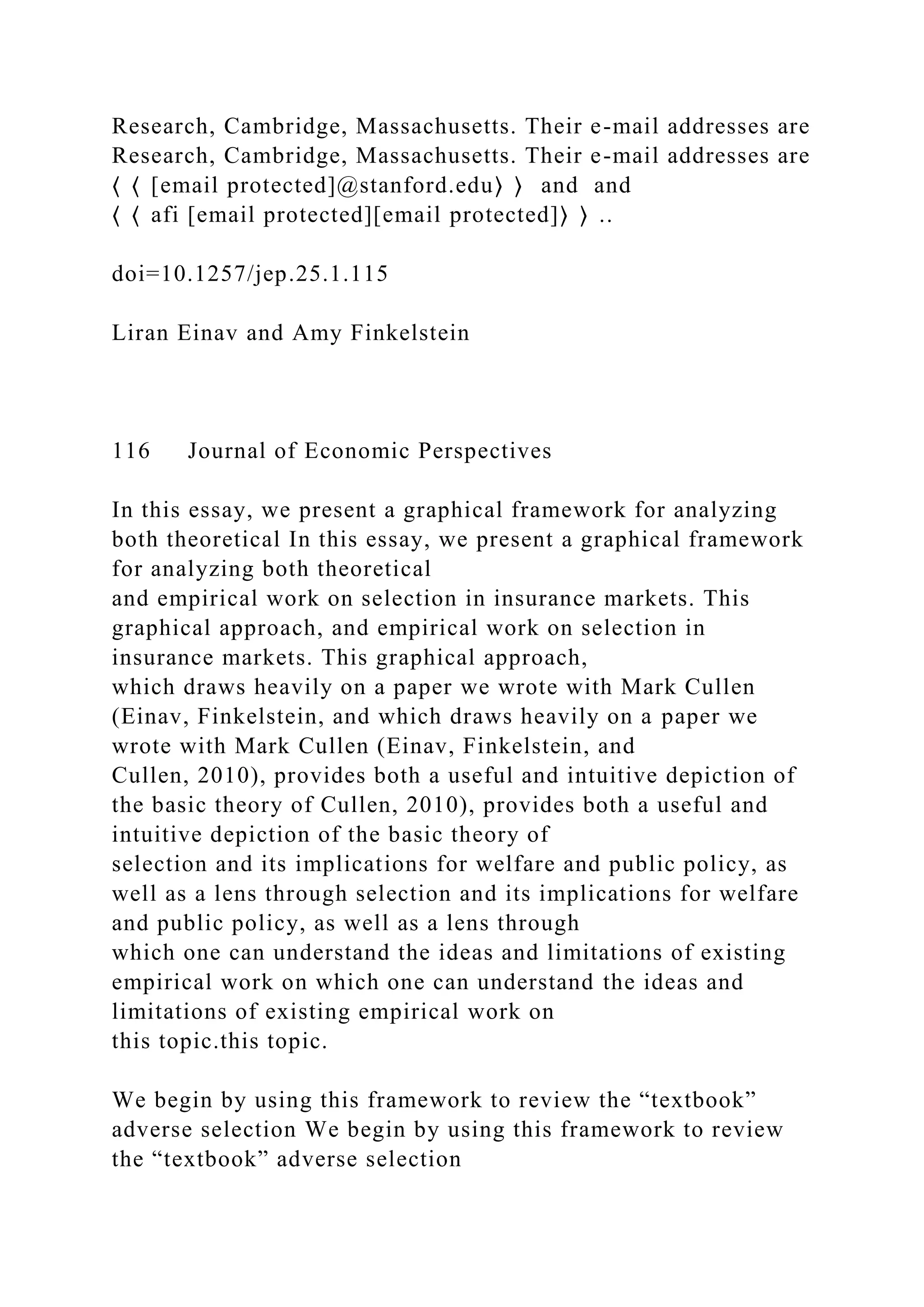Research, Cambridge, Massachusetts. Their e-mail addresses are
Research, Cambridge, Massachusetts. Their e-mail addresses are
⟨ ⟨ [email protected]@stanford.edu⟩ ⟩ and and
⟨ ⟨ afi [email protected][email protected]⟩ ⟩ ..
doi=10.1257/jep.25.1.115
Liran Einav and Amy Finkelstein
116 Journal of Economic Perspectives
In this essay, we present a graphical framework for analyzing
both theoretical In this essay, we present a graphical framework
for analyzing both theoretical
and empirical work on selection in insurance markets. This
graphical approach, and empirical work on selection in
insurance markets. This graphical approach,
which draws heavily on a paper we wrote with Mark Cullen
(Einav, Finkelstein, and which draws heavily on a paper we
wrote with Mark Cullen (Einav, Finkelstein, and
Cullen, 2010), provides both a useful and intuitive depiction of
the basic theory of Cullen, 2010), provides both a useful and
intuitive depiction of the basic theory of
selection and its implications for welfare and public policy, as
well as a lens through selection and its implications for welfare
and public policy, as well as a lens through
which one can understand the ideas and limitations of existing
empirical work on which one can understand the ideas and
limitations of existing empirical work on
this topic.this topic.
We begin by using this framework to review the “textbook”
adverse selection We begin by using this framework to review
the “textbook” adverse selection
 