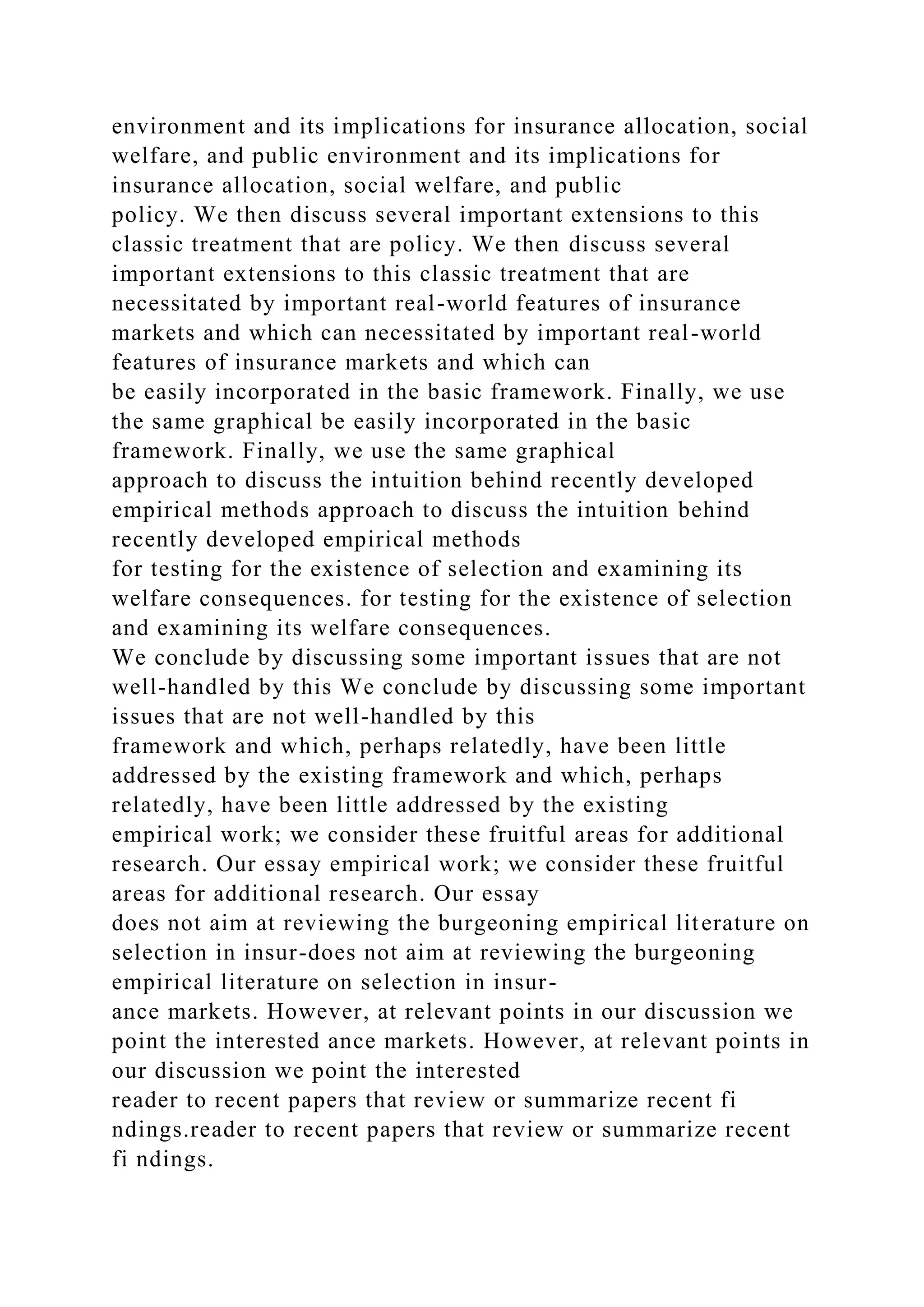 environment and its implications for insurance allocation, social
welfare, and public environment and its implications for
insurance allocation, social welfare, and public
policy. We then discuss several important extensions to this
classic treatment that are policy. We then discuss several
important extensions to this classic treatment that are
necessitated by important real-world features of insurance
markets and which can necessitated by important real-world
features of insurance markets and which can
be easily incorporated in the basic framework. Finally, we use
the same graphical be easily incorporated in the basic
framework. Finally, we use the same graphical
approach to discuss the intuition behind recently developed
empirical methods approach to discuss the intuition behind
recently developed empirical methods
for testing for the existence of selection and examining its
welfare consequences. for testing for the existence of selection
and examining its welfare consequences.
We conclude by discussing some important issues that are not
well-handled by this We conclude by discussing some important
issues that are not well-handled by this
framework and which, perhaps relatedly, have been little
addressed by the existing framework and which, perhaps
relatedly, have been little addressed by the existing
empirical work; we consider these fruitful areas for additional
research. Our essay empirical work; we consider these fruitful
areas for additional research. Our essay
does not aim at reviewing the burgeoning empirical literature on
selection in insur-does not aim at reviewing the burgeoning
empirical literature on selection in insur-
ance markets. However, at relevant points in our discussion we
point the interested ance markets. However, at relevant points in
our discussion we point the interested
reader to recent papers that review or summarize recent fi
ndings.reader to recent papers that review or summarize recent
fi ndings.
 