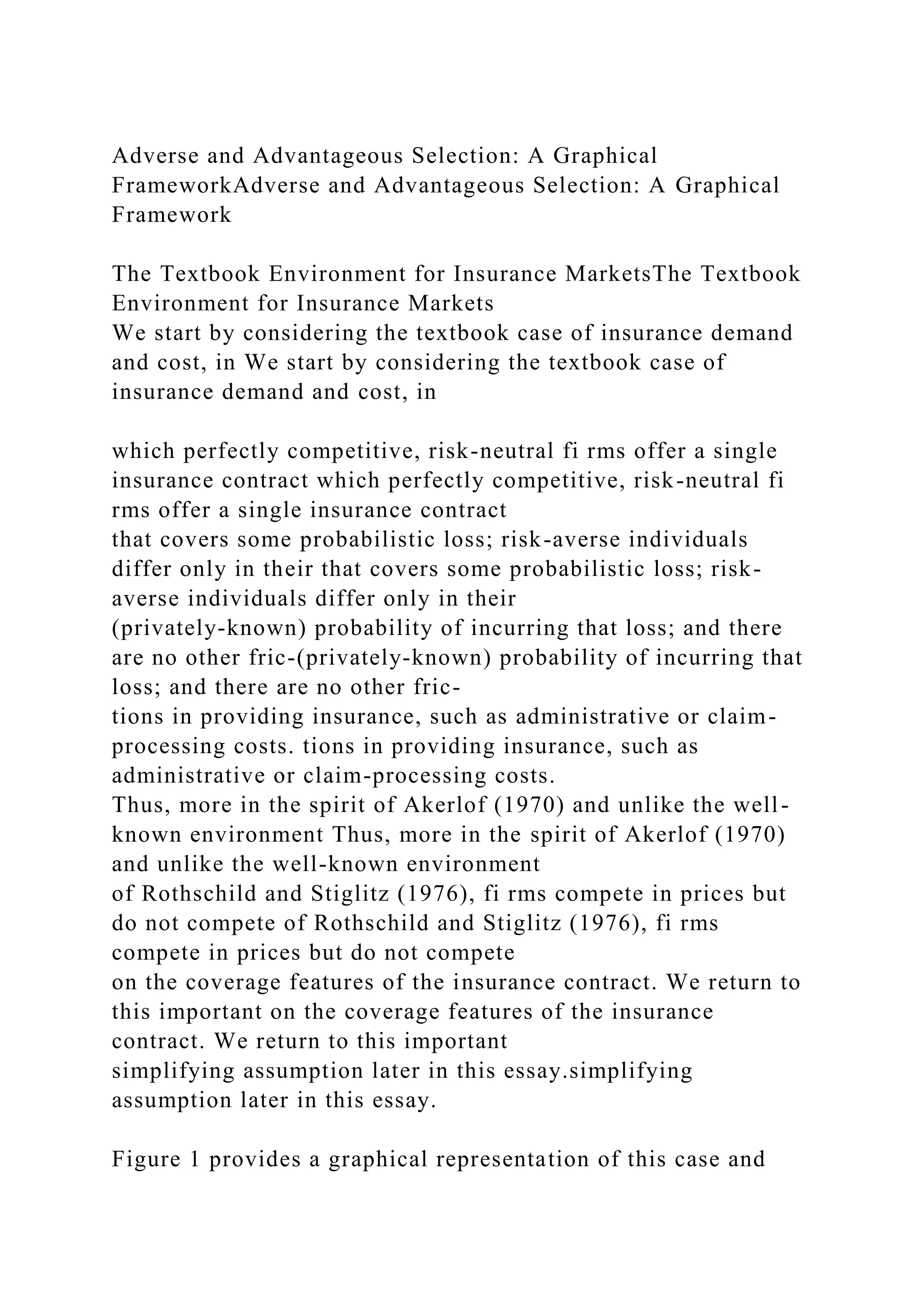 Adverse and Advantageous Selection: A Graphical
FrameworkAdverse and Advantageous Selection: A Graphical
Framework
The Textbook Environment for Insurance MarketsThe Textbook
Environment for Insurance Markets
We start by considering the textbook case of insurance demand
and cost, in We start by considering the textbook case of
insurance demand and cost, in
which perfectly competitive, risk-neutral fi rms offer a single
insurance contract which perfectly competitive, risk-neutral fi
rms offer a single insurance contract
that covers some probabilistic loss; risk-averse individuals
differ only in their that covers some probabilistic loss; risk-
averse individuals differ only in their
(privately-known) probability of incurring that loss; and there
are no other fric-(privately-known) probability of incurring that
loss; and there are no other fric-
tions in providing insurance, such as administrative or claim-
processing costs. tions in providing insurance, such as
administrative or claim-processing costs.
Thus, more in the spirit of Akerlof (1970) and unlike the well-
known environment Thus, more in the spirit of Akerlof (1970)
and unlike the well-known environment
of Rothschild and Stiglitz (1976), fi rms compete in prices but
do not compete of Rothschild and Stiglitz (1976), fi rms
compete in prices but do not compete
on the coverage features of the insurance contract. We return to
this important on the coverage features of the insurance
contract. We return to this important
simplifying assumption later in this essay.simplifying
assumption later in this essay.
Figure 1 provides a graphical representation of this case and
 