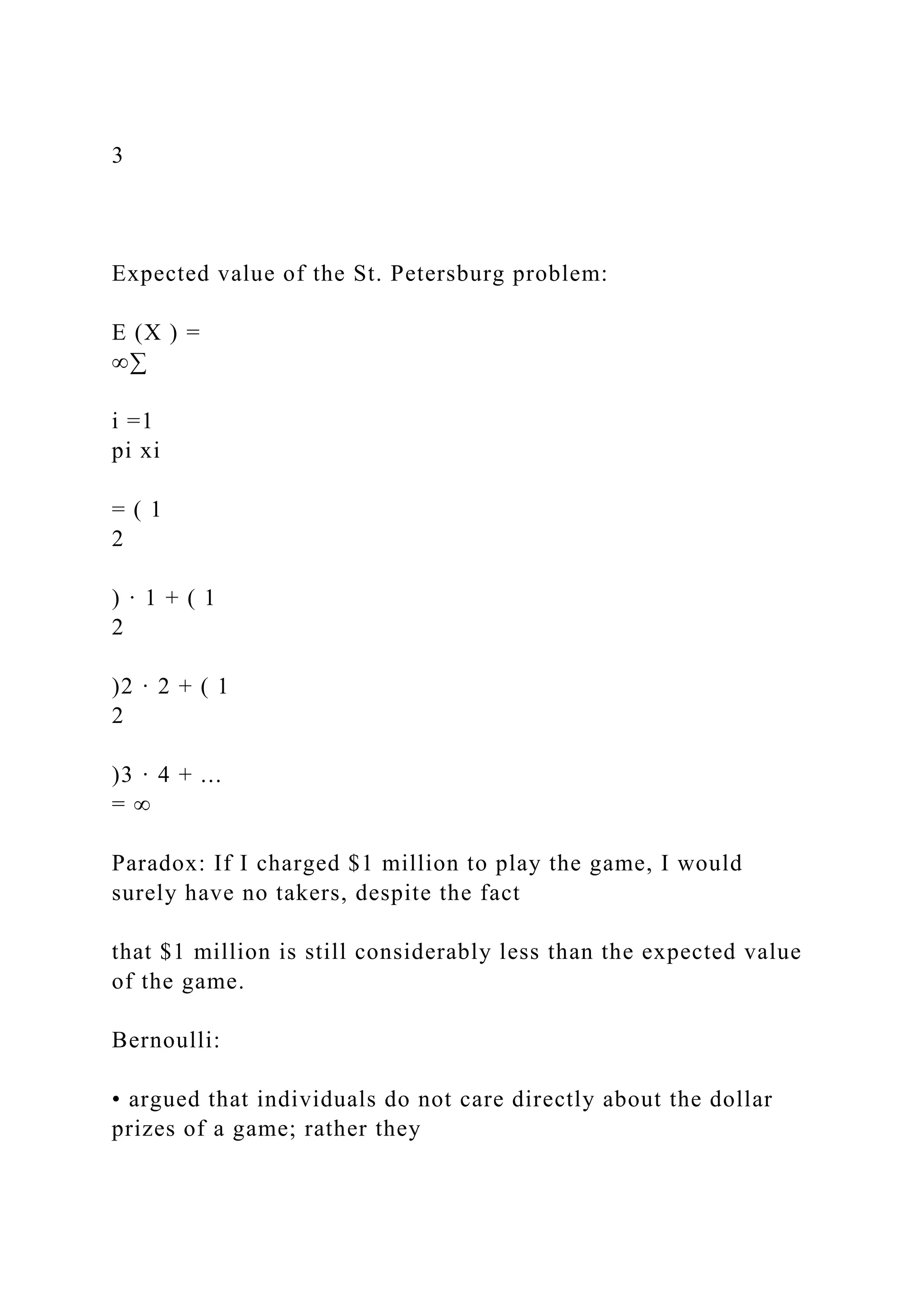 3
Expected value of the St. Petersburg problem:
E (X ) =
∞∑
i =1
pi xi
= ( 1
2
) · 1 + ( 1
2
)2 · 2 + ( 1
2
)3 · 4 + ...
= ∞
Paradox: If I charged $1 million to play the game, I would
surely have no takers, despite the fact
that $1 million is still considerably less than the expected value
of the game.
Bernoulli:
• argued that individuals do not care directly about the dollar
prizes of a game; rather they
 