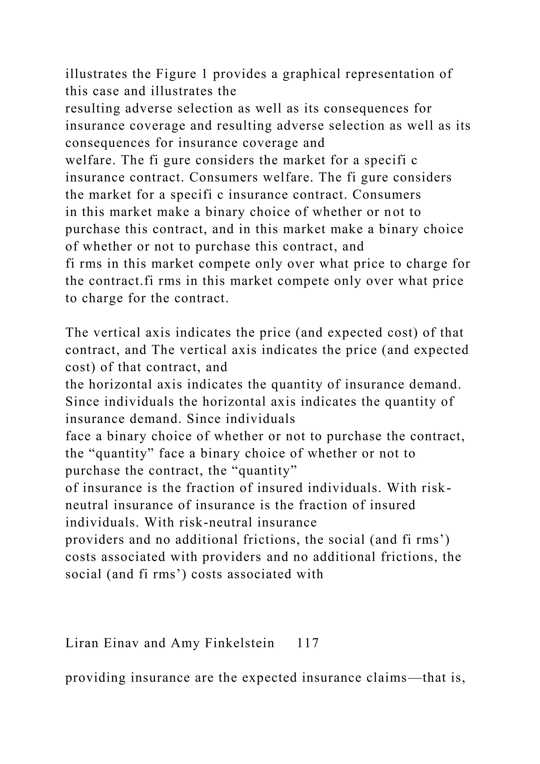 illustrates the Figure 1 provides a graphical representation of
this case and illustrates the
resulting adverse selection as well as its consequences for
insurance coverage and resulting adverse selection as well as its
consequences for insurance coverage and
welfare. The fi gure considers the market for a specifi c
insurance contract. Consumers welfare. The fi gure considers
the market for a specifi c insurance contract. Consumers
in this market make a binary choice of whether or not to
purchase this contract, and in this market make a binary choice
of whether or not to purchase this contract, and
fi rms in this market compete only over what price to charge for
the contract.fi rms in this market compete only over what price
to charge for the contract.
The vertical axis indicates the price (and expected cost) of that
contract, and The vertical axis indicates the price (and expected
cost) of that contract, and
the horizontal axis indicates the quantity of insurance demand.
Since individuals the horizontal axis indicates the quantity of
insurance demand. Since individuals
face a binary choice of whether or not to purchase the contract,
the “quantity” face a binary choice of whether or not to
purchase the contract, the “quantity”
of insurance is the fraction of insured individuals. With risk-
neutral insurance of insurance is the fraction of insured
individuals. With risk-neutral insurance
providers and no additional frictions, the social (and fi rms’)
costs associated with providers and no additional frictions, the
social (and fi rms’) costs associated with
Liran Einav and Amy Finkelstein 117
providing insurance are the expected insurance claims—that is,
 