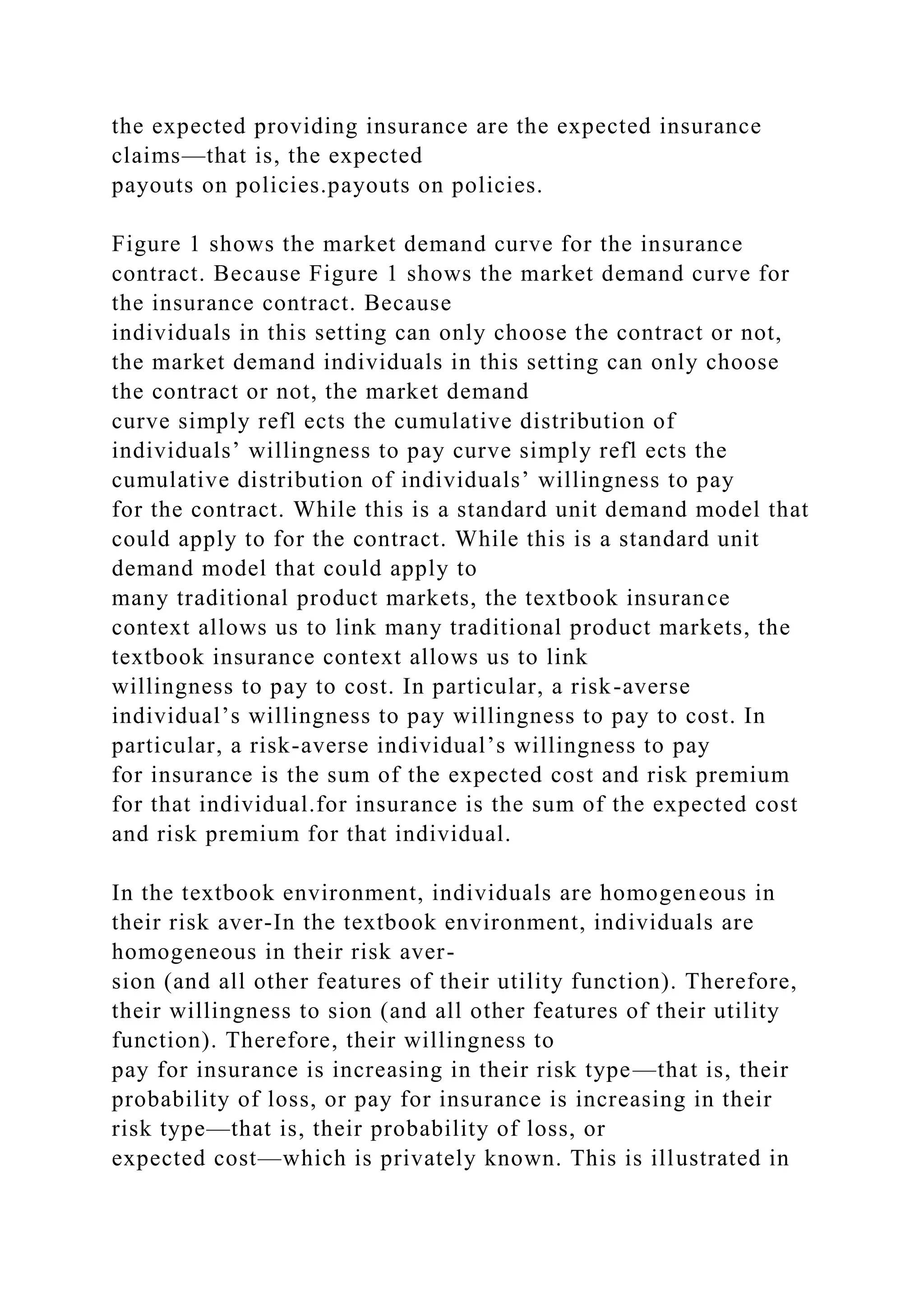 the expected providing insurance are the expected insurance
claims—that is, the expected
payouts on policies.payouts on policies.
Figure 1 shows the market demand curve for the insurance
contract. Because Figure 1 shows the market demand curve for
the insurance contract. Because
individuals in this setting can only choose the contract or not,
the market demand individuals in this setting can only choose
the contract or not, the market demand
curve simply refl ects the cumulative distribution of
individuals’ willingness to pay curve simply refl ects the
cumulative distribution of individuals’ willingness to pay
for the contract. While this is a standard unit demand model that
could apply to for the contract. While this is a standard unit
demand model that could apply to
many traditional product markets, the textbook insurance
context allows us to link many traditional product markets, the
textbook insurance context allows us to link
willingness to pay to cost. In particular, a risk-averse
individual’s willingness to pay willingness to pay to cost. In
particular, a risk-averse individual’s willingness to pay
for insurance is the sum of the expected cost and risk premium
for that individual.for insurance is the sum of the expected cost
and risk premium for that individual.
In the textbook environment, individuals are homogeneous in
their risk aver-In the textbook environment, individuals are
homogeneous in their risk aver-
sion (and all other features of their utility function). Therefore,
their willingness to sion (and all other features of their utility
function). Therefore, their willingness to
pay for insurance is increasing in their risk type—that is, their
probability of loss, or pay for insurance is increasing in their
risk type—that is, their probability of loss, or
expected cost—which is privately known. This is illustrated in
 