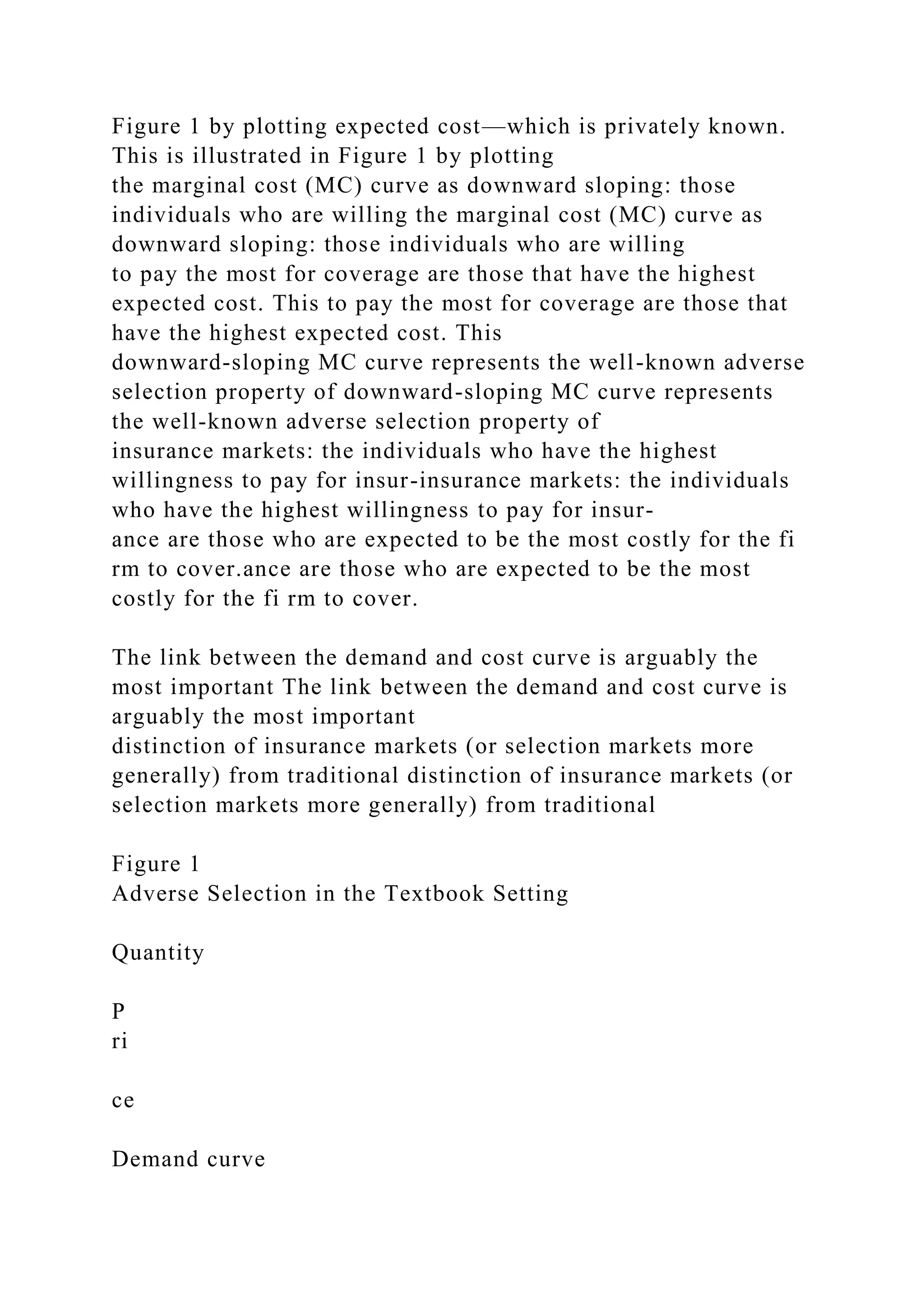 Figure 1 by plotting expected cost—which is privately known.
This is illustrated in Figure 1 by plotting
the marginal cost (MC) curve as downward sloping: those
individuals who are willing the marginal cost (MC) curve as
downward sloping: those individuals who are willing
to pay the most for coverage are those that have the highest
expected cost. This to pay the most for coverage are those that
have the highest expected cost. This
downward-sloping MC curve represents the well-known adverse
selection property of downward-sloping MC curve represents
the well-known adverse selection property of
insurance markets: the individuals who have the highest
willingness to pay for insur-insurance markets: the individuals
who have the highest willingness to pay for insur-
ance are those who are expected to be the most costly for the fi
rm to cover.ance are those who are expected to be the most
costly for the fi rm to cover.
The link between the demand and cost curve is arguably the
most important The link between the demand and cost curve is
arguably the most important
distinction of insurance markets (or selection markets more
generally) from traditional distinction of insurance markets (or
selection markets more generally) from traditional
Figure 1
Adverse Selection in the Textbook Setting
Quantity
P
ri
ce
Demand curve
 