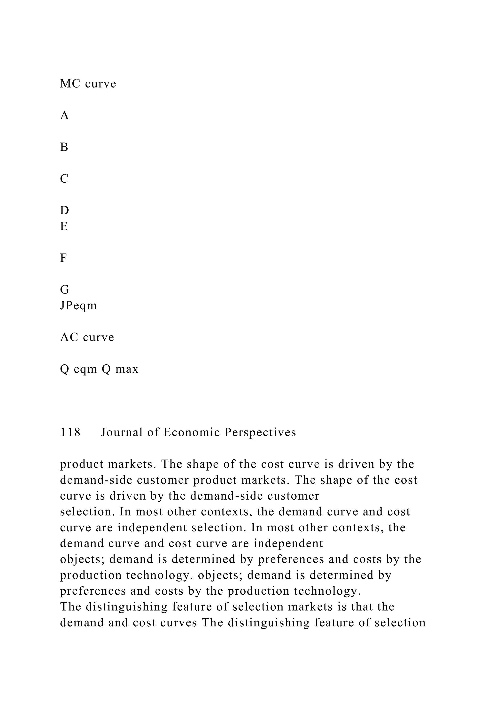 MC curve
A
B
C
D
E
F
G
JPeqm
AC curve
Q eqm Q max
118 Journal of Economic Perspectives
product markets. The shape of the cost curve is driven by the
demand-side customer product markets. The shape of the cost
curve is driven by the demand-side customer
selection. In most other contexts, the demand curve and cost
curve are independent selection. In most other contexts, the
demand curve and cost curve are independent
objects; demand is determined by preferences and costs by the
production technology. objects; demand is determined by
preferences and costs by the production technology.
The distinguishing feature of selection markets is that the
demand and cost curves The distinguishing feature of selection
 