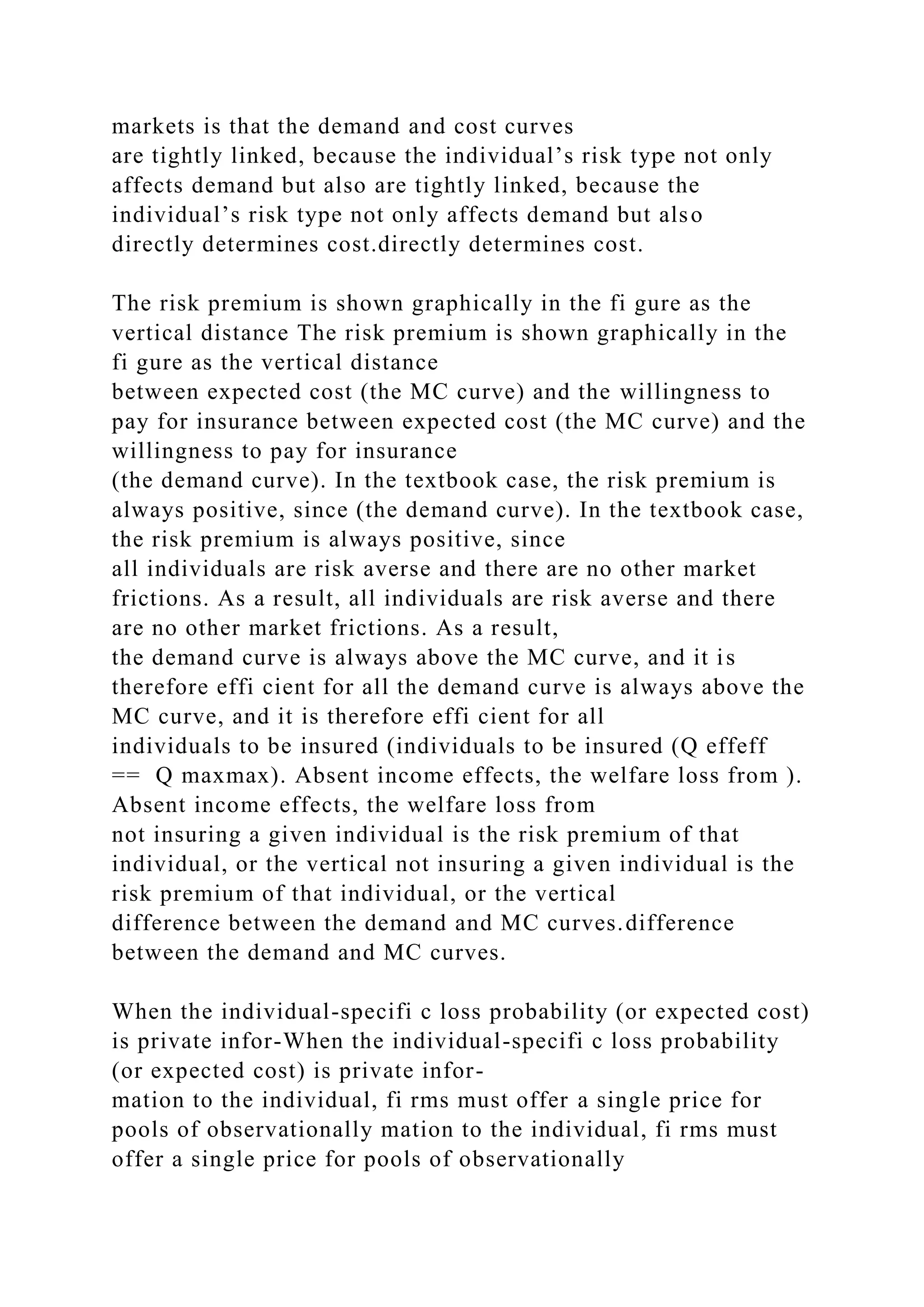 markets is that the demand and cost curves
are tightly linked, because the individual’s risk type not only
affects demand but also are tightly linked, because the
individual’s risk type not only affects demand but also
directly determines cost.directly determines cost.
The risk premium is shown graphically in the fi gure as the
vertical distance The risk premium is shown graphically in the
fi gure as the vertical distance
between expected cost (the MC curve) and the willingness to
pay for insurance between expected cost (the MC curve) and the
willingness to pay for insurance
(the demand curve). In the textbook case, the risk premium is
always positive, since (the demand curve). In the textbook case,
the risk premium is always positive, since
all individuals are risk averse and there are no other market
frictions. As a result, all individuals are risk averse and there
are no other market frictions. As a result,
the demand curve is always above the MC curve, and it is
therefore effi cient for all the demand curve is always above the
MC curve, and it is therefore effi cient for all
individuals to be insured (individuals to be insured (Q effeff
== Q maxmax). Absent income effects, the welfare loss from ).
Absent income effects, the welfare loss from
not insuring a given individual is the risk premium of that
individual, or the vertical not insuring a given individual is the
risk premium of that individual, or the vertical
difference between the demand and MC curves.difference
between the demand and MC curves.
When the individual-specifi c loss probability (or expected cost)
is private infor-When the individual-specifi c loss probability
(or expected cost) is private infor-
mation to the individual, fi rms must offer a single price for
pools of observationally mation to the individual, fi rms must
offer a single price for pools of observationally
 