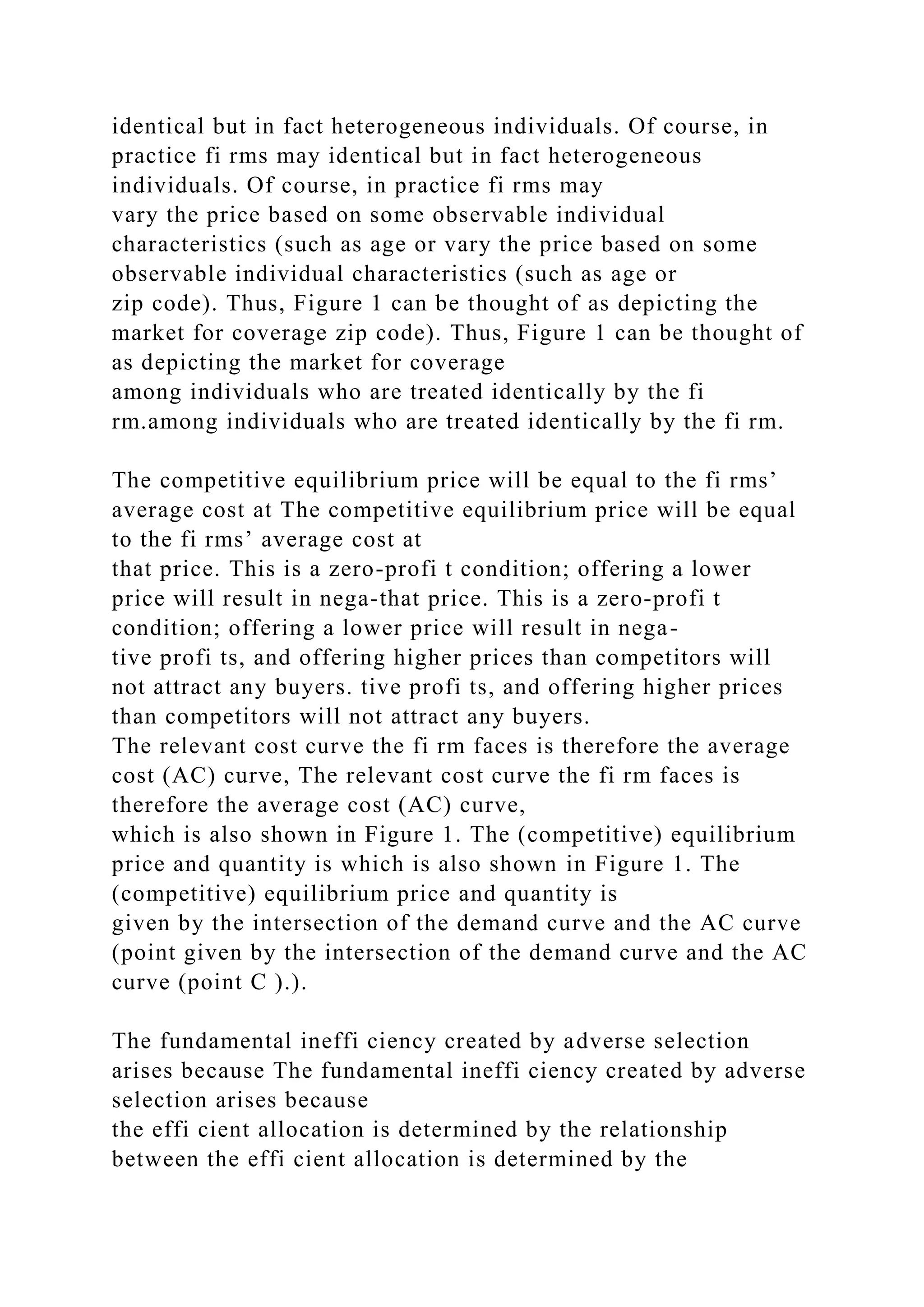 identical but in fact heterogeneous individuals. Of course, in
practice fi rms may identical but in fact heterogeneous
individuals. Of course, in practice fi rms may
vary the price based on some observable individual
characteristics (such as age or vary the price based on some
observable individual characteristics (such as age or
zip code). Thus, Figure 1 can be thought of as depicting the
market for coverage zip code). Thus, Figure 1 can be thought of
as depicting the market for coverage
among individuals who are treated identically by the fi
rm.among individuals who are treated identically by the fi rm.
The competitive equilibrium price will be equal to the fi rms’
average cost at The competitive equilibrium price will be equal
to the fi rms’ average cost at
that price. This is a zero-profi t condition; offering a lower
price will result in nega-that price. This is a zero-profi t
condition; offering a lower price will result in nega-
tive profi ts, and offering higher prices than competitors will
not attract any buyers. tive profi ts, and offering higher prices
than competitors will not attract any buyers.
The relevant cost curve the fi rm faces is therefore the average
cost (AC) curve, The relevant cost curve the fi rm faces is
therefore the average cost (AC) curve,
which is also shown in Figure 1. The (competitive) equilibrium
price and quantity is which is also shown in Figure 1. The
(competitive) equilibrium price and quantity is
given by the intersection of the demand curve and the AC curve
(point given by the intersection of the demand curve and the AC
curve (point C ).).
The fundamental ineffi ciency created by adverse selection
arises because The fundamental ineffi ciency created by adverse
selection arises because
the effi cient allocation is determined by the relationship
between the effi cient allocation is determined by the
 