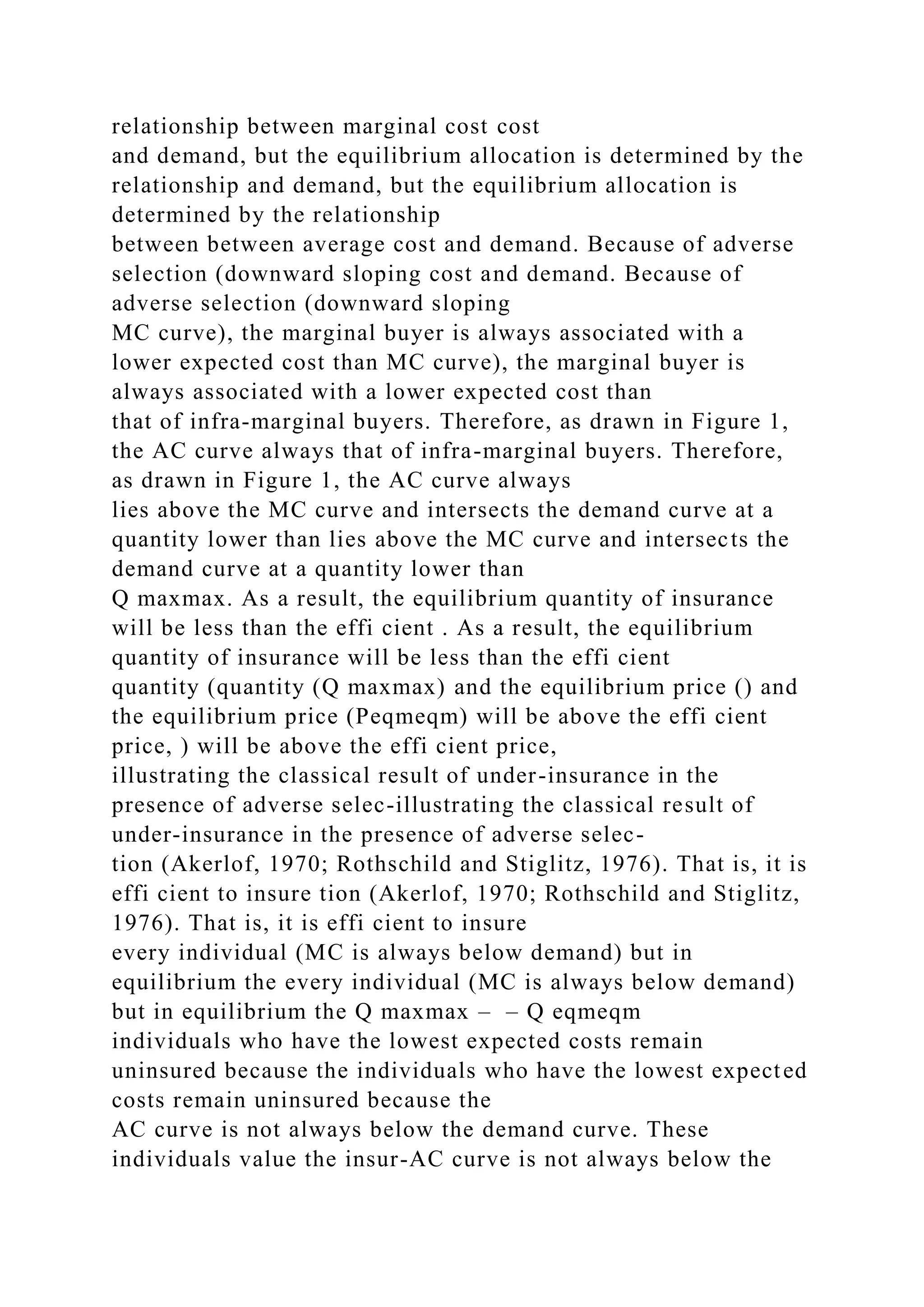 relationship between marginal cost cost
and demand, but the equilibrium allocation is determined by the
relationship and demand, but the equilibrium allocation is
determined by the relationship
between between average cost and demand. Because of adverse
selection (downward sloping cost and demand. Because of
adverse selection (downward sloping
MC curve), the marginal buyer is always associated with a
lower expected cost than MC curve), the marginal buyer is
always associated with a lower expected cost than
that of infra-marginal buyers. Therefore, as drawn in Figure 1,
the AC curve always that of infra-marginal buyers. Therefore,
as drawn in Figure 1, the AC curve always
lies above the MC curve and intersects the demand curve at a
quantity lower than lies above the MC curve and intersects the
demand curve at a quantity lower than
Q maxmax. As a result, the equilibrium quantity of insurance
will be less than the effi cient . As a result, the equilibrium
quantity of insurance will be less than the effi cient
quantity (quantity (Q maxmax) and the equilibrium price () and
the equilibrium price (Peqmeqm) will be above the effi cient
price, ) will be above the effi cient price,
illustrating the classical result of under-insurance in the
presence of adverse selec-illustrating the classical result of
under-insurance in the presence of adverse selec-
tion (Akerlof, 1970; Rothschild and Stiglitz, 1976). That is, it is
effi cient to insure tion (Akerlof, 1970; Rothschild and Stiglitz,
1976). That is, it is effi cient to insure
every individual (MC is always below demand) but in
equilibrium the every individual (MC is always below demand)
but in equilibrium the Q maxmax – – Q eqmeqm
individuals who have the lowest expected costs remain
uninsured because the individuals who have the lowest expected
costs remain uninsured because the
AC curve is not always below the demand curve. These
individuals value the insur-AC curve is not always below the
 
