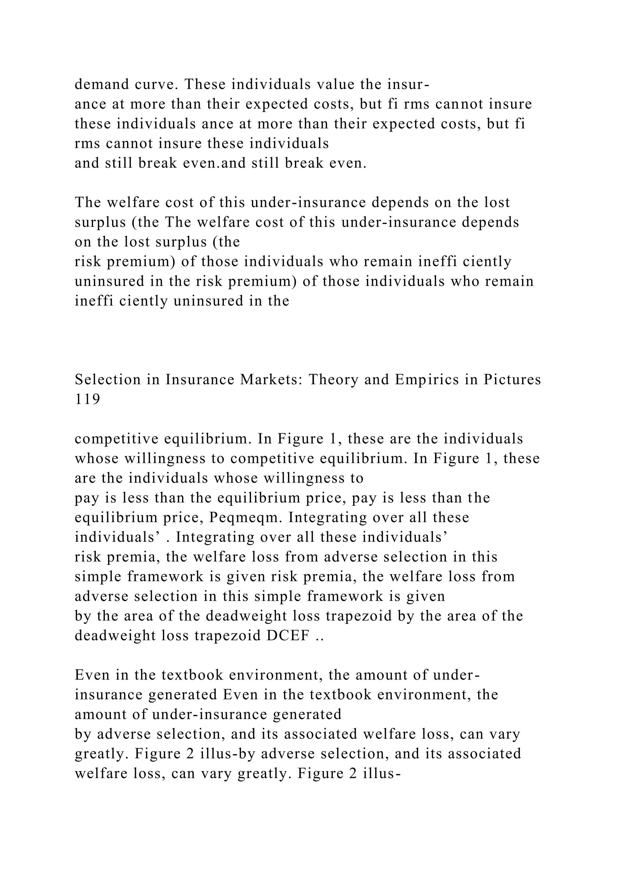 demand curve. These individuals value the insur-
ance at more than their expected costs, but fi rms cannot insure
these individuals ance at more than their expected costs, but fi
rms cannot insure these individuals
and still break even.and still break even.
The welfare cost of this under-insurance depends on the lost
surplus (the The welfare cost of this under-insurance depends
on the lost surplus (the
risk premium) of those individuals who remain ineffi ciently
uninsured in the risk premium) of those individuals who remain
ineffi ciently uninsured in the
Selection in Insurance Markets: Theory and Empirics in Pictures
119
competitive equilibrium. In Figure 1, these are the individuals
whose willingness to competitive equilibrium. In Figure 1, these
are the individuals whose willingness to
pay is less than the equilibrium price, pay is less than the
equilibrium price, Peqmeqm. Integrating over all these
individuals’ . Integrating over all these individuals’
risk premia, the welfare loss from adverse selection in this
simple framework is given risk premia, the welfare loss from
adverse selection in this simple framework is given
by the area of the deadweight loss trapezoid by the area of the
deadweight loss trapezoid DCEF ..
Even in the textbook environment, the amount of under-
insurance generated Even in the textbook environment, the
amount of under-insurance generated
by adverse selection, and its associated welfare loss, can vary
greatly. Figure 2 illus-by adverse selection, and its associated
welfare loss, can vary greatly. Figure 2 illus-
 
