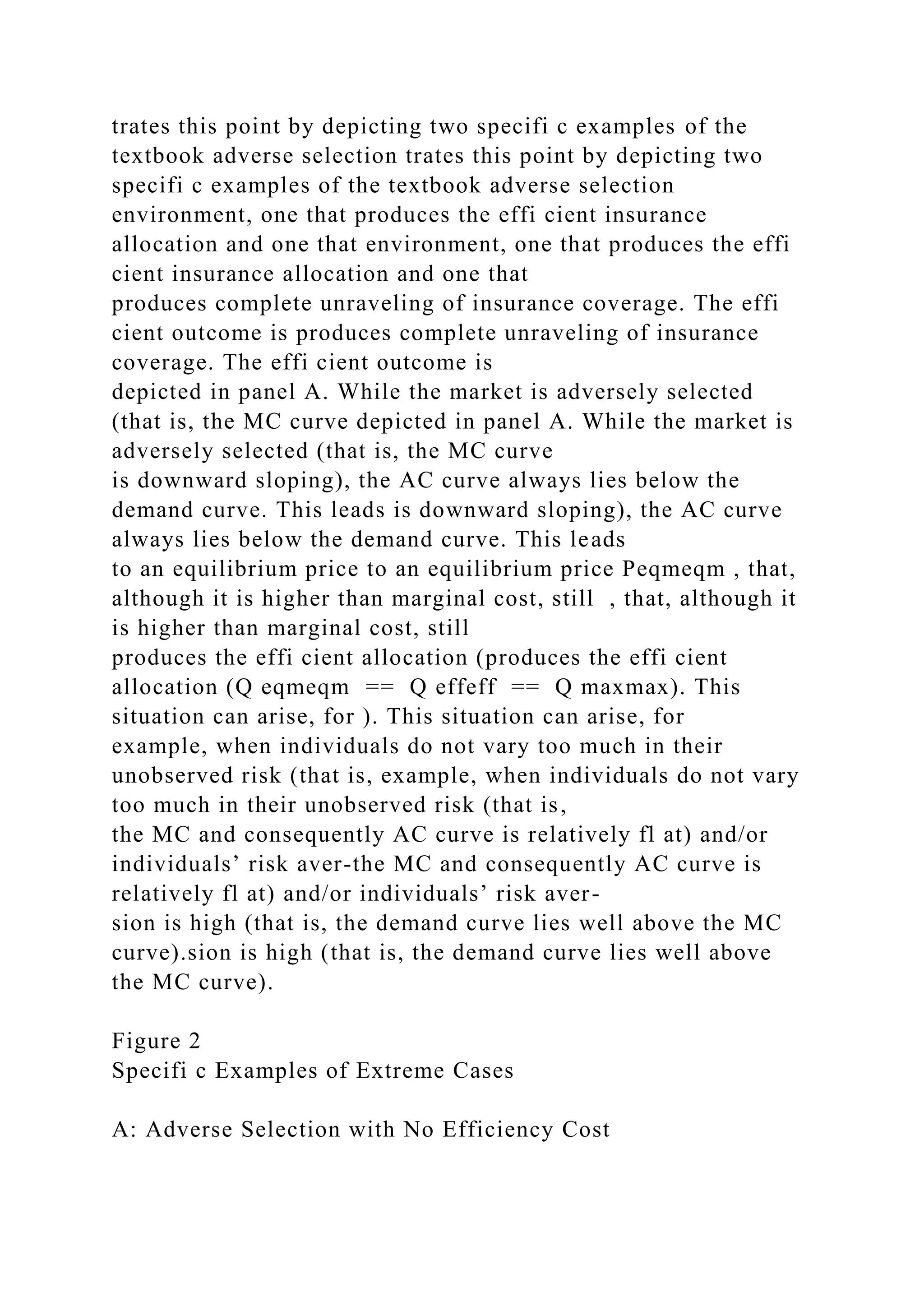 trates this point by depicting two specifi c examples of the
textbook adverse selection trates this point by depicting two
specifi c examples of the textbook adverse selection
environment, one that produces the effi cient insurance
allocation and one that environment, one that produces the effi
cient insurance allocation and one that
produces complete unraveling of insurance coverage. The effi
cient outcome is produces complete unraveling of insurance
coverage. The effi cient outcome is
depicted in panel A. While the market is adversely selected
(that is, the MC curve depicted in panel A. While the market is
adversely selected (that is, the MC curve
is downward sloping), the AC curve always lies below the
demand curve. This leads is downward sloping), the AC curve
always lies below the demand curve. This leads
to an equilibrium price to an equilibrium price Peqmeqm , that,
although it is higher than marginal cost, still , that, although it
is higher than marginal cost, still
produces the effi cient allocation (produces the effi cient
allocation (Q eqmeqm == Q effeff == Q maxmax). This
situation can arise, for ). This situation can arise, for
example, when individuals do not vary too much in their
unobserved risk (that is, example, when individuals do not vary
too much in their unobserved risk (that is,
the MC and consequently AC curve is relatively fl at) and/or
individuals’ risk aver-the MC and consequently AC curve is
relatively fl at) and/or individuals’ risk aver-
sion is high (that is, the demand curve lies well above the MC
curve).sion is high (that is, the demand curve lies well above
the MC curve).
Figure 2
Specifi c Examples of Extreme Cases
A: Adverse Selection with No Efficiency Cost
 