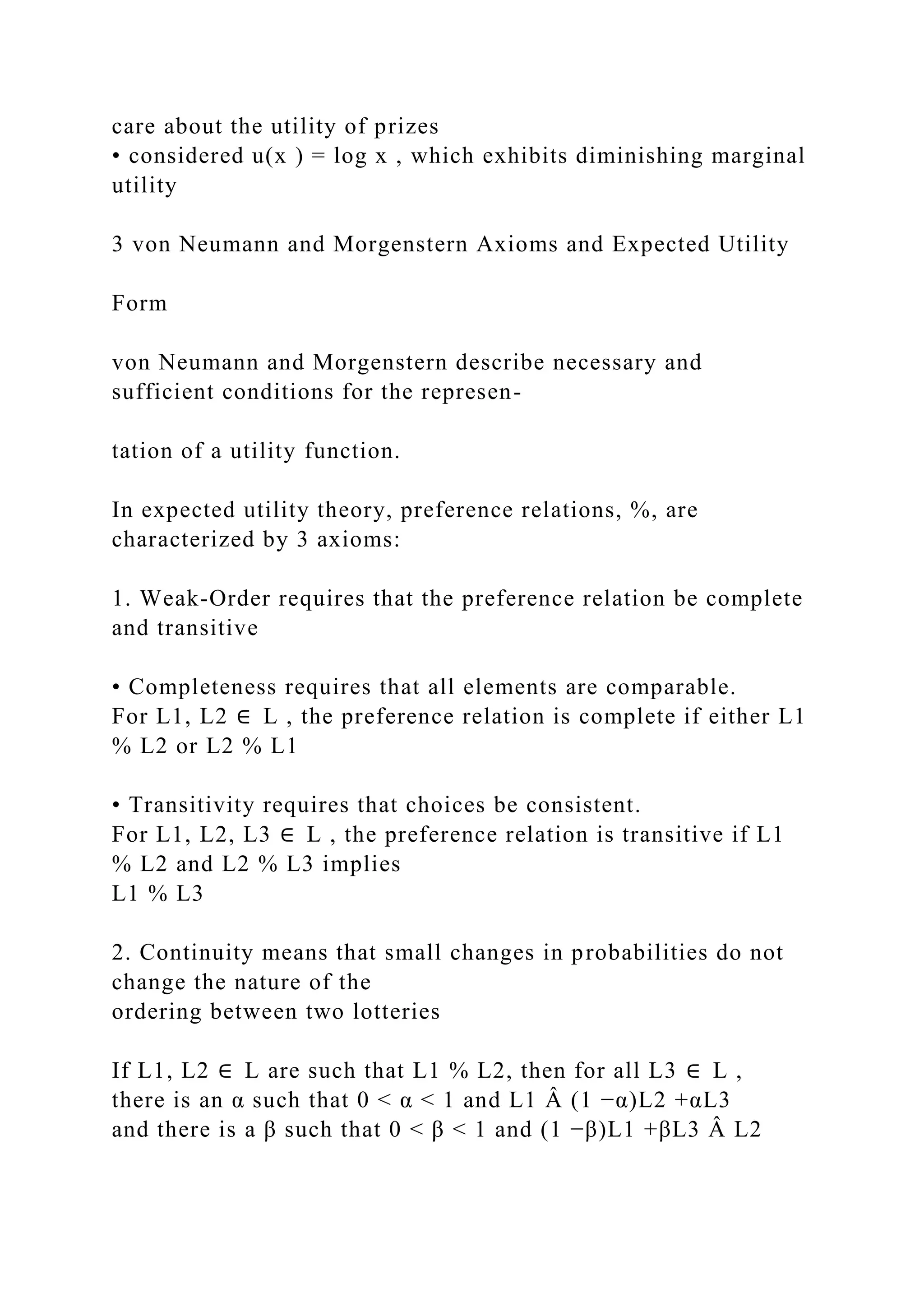 care about the utility of prizes
• considered u(x ) = log x , which exhibits diminishing marginal
utility
3 von Neumann and Morgenstern Axioms and Expected Utility
Form
von Neumann and Morgenstern describe necessary and
sufficient conditions for the represen-
tation of a utility function.
In expected utility theory, preference relations, %, are
characterized by 3 axioms:
1. Weak-Order requires that the preference relation be complete
and transitive
• Completeness requires that all elements are comparable.
For L1, L2 ∈ L , the preference relation is complete if either L1
% L2 or L2 % L1
• Transitivity requires that choices be consistent.
For L1, L2, L3 ∈ L , the preference relation is transitive if L1
% L2 and L2 % L3 implies
L1 % L3
2. Continuity means that small changes in probabilities do not
change the nature of the
ordering between two lotteries
If L1, L2 ∈ L are such that L1 % L2, then for all L3 ∈ L ,
there is an α such that 0 < α < 1 and L1 Â (1 −α)L2 +αL3
and there is a β such that 0 < β < 1 and (1 −β)L1 +βL3 Â L2
 