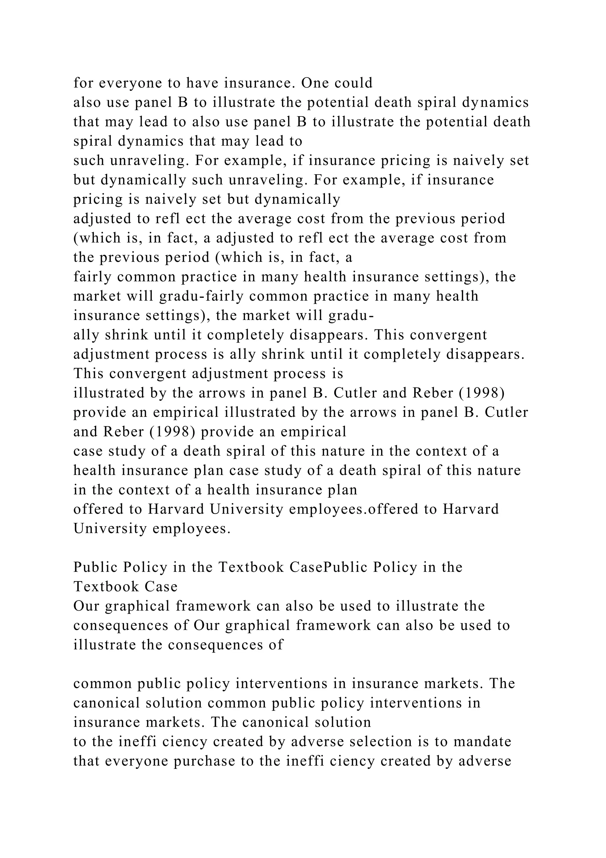 for everyone to have insurance. One could
also use panel B to illustrate the potential death spiral dynamics
that may lead to also use panel B to illustrate the potential death
spiral dynamics that may lead to
such unraveling. For example, if insurance pricing is naively set
but dynamically such unraveling. For example, if insurance
pricing is naively set but dynamically
adjusted to refl ect the average cost from the previous period
(which is, in fact, a adjusted to refl ect the average cost from
the previous period (which is, in fact, a
fairly common practice in many health insurance settings), the
market will gradu-fairly common practice in many health
insurance settings), the market will gradu-
ally shrink until it completely disappears. This convergent
adjustment process is ally shrink until it completely disappears.
This convergent adjustment process is
illustrated by the arrows in panel B. Cutler and Reber (1998)
provide an empirical illustrated by the arrows in panel B. Cutler
and Reber (1998) provide an empirical
case study of a death spiral of this nature in the context of a
health insurance plan case study of a death spiral of this nature
in the context of a health insurance plan
offered to Harvard University employees.offered to Harvard
University employees.
Public Policy in the Textbook CasePublic Policy in the
Textbook Case
Our graphical framework can also be used to illustrate the
consequences of Our graphical framework can also be used to
illustrate the consequences of
common public policy interventions in insurance markets. The
canonical solution common public policy interventions in
insurance markets. The canonical solution
to the ineffi ciency created by adverse selection is to mandate
that everyone purchase to the ineffi ciency created by adverse
 