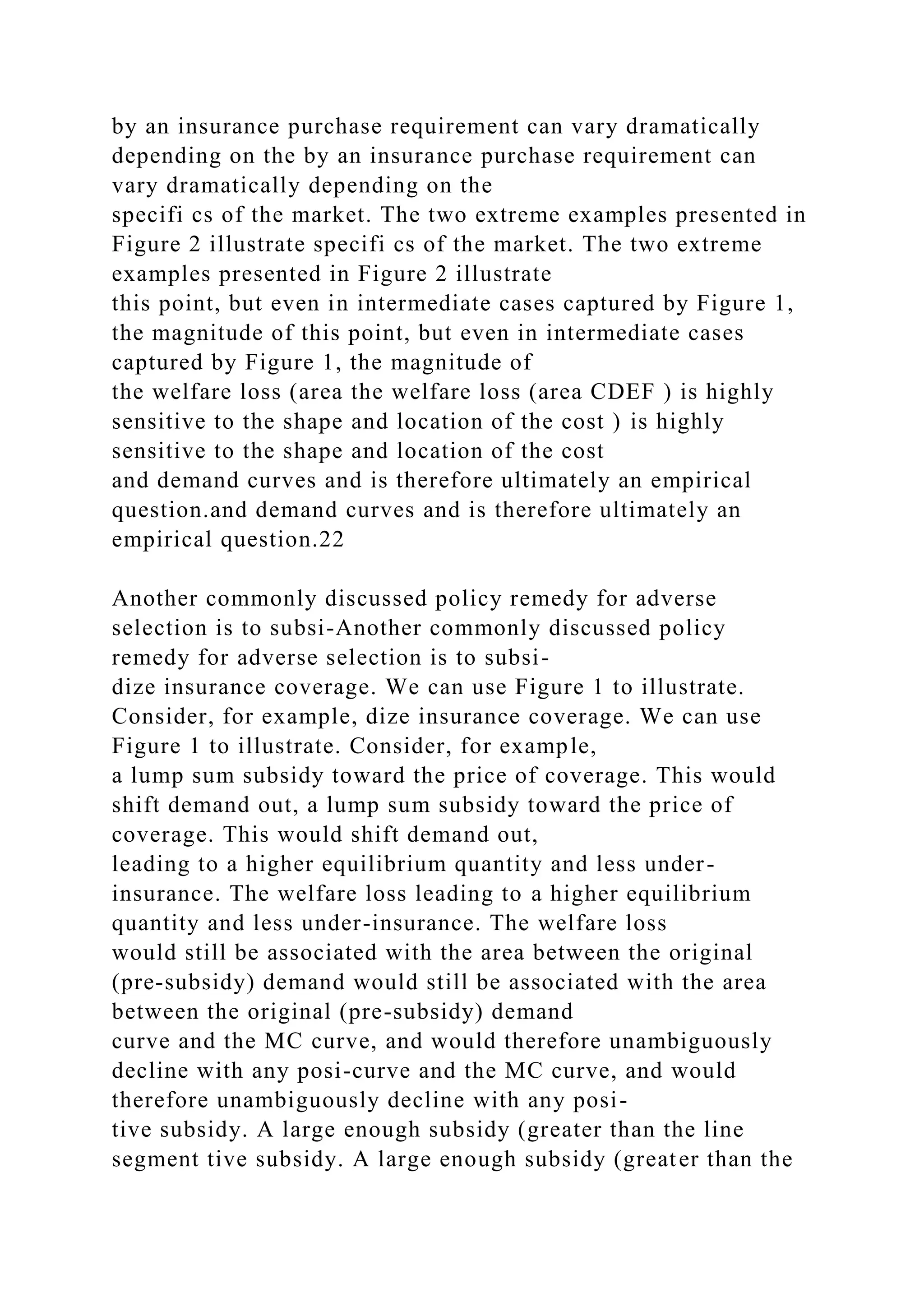 by an insurance purchase requirement can vary dramatically
depending on the by an insurance purchase requirement can
vary dramatically depending on the
specifi cs of the market. The two extreme examples presented in
Figure 2 illustrate specifi cs of the market. The two extreme
examples presented in Figure 2 illustrate
this point, but even in intermediate cases captured by Figure 1,
the magnitude of this point, but even in intermediate cases
captured by Figure 1, the magnitude of
the welfare loss (area the welfare loss (area CDEF ) is highly
sensitive to the shape and location of the cost ) is highly
sensitive to the shape and location of the cost
and demand curves and is therefore ultimately an empirical
question.and demand curves and is therefore ultimately an
empirical question.22
Another commonly discussed policy remedy for adverse
selection is to subsi-Another commonly discussed policy
remedy for adverse selection is to subsi-
dize insurance coverage. We can use Figure 1 to illustrate.
Consider, for example, dize insurance coverage. We can use
Figure 1 to illustrate. Consider, for example,
a lump sum subsidy toward the price of coverage. This would
shift demand out, a lump sum subsidy toward the price of
coverage. This would shift demand out,
leading to a higher equilibrium quantity and less under-
insurance. The welfare loss leading to a higher equilibrium
quantity and less under-insurance. The welfare loss
would still be associated with the area between the original
(pre-subsidy) demand would still be associated with the area
between the original (pre-subsidy) demand
curve and the MC curve, and would therefore unambiguously
decline with any posi-curve and the MC curve, and would
therefore unambiguously decline with any posi-
tive subsidy. A large enough subsidy (greater than the line
segment tive subsidy. A large enough subsidy (greater than the
 