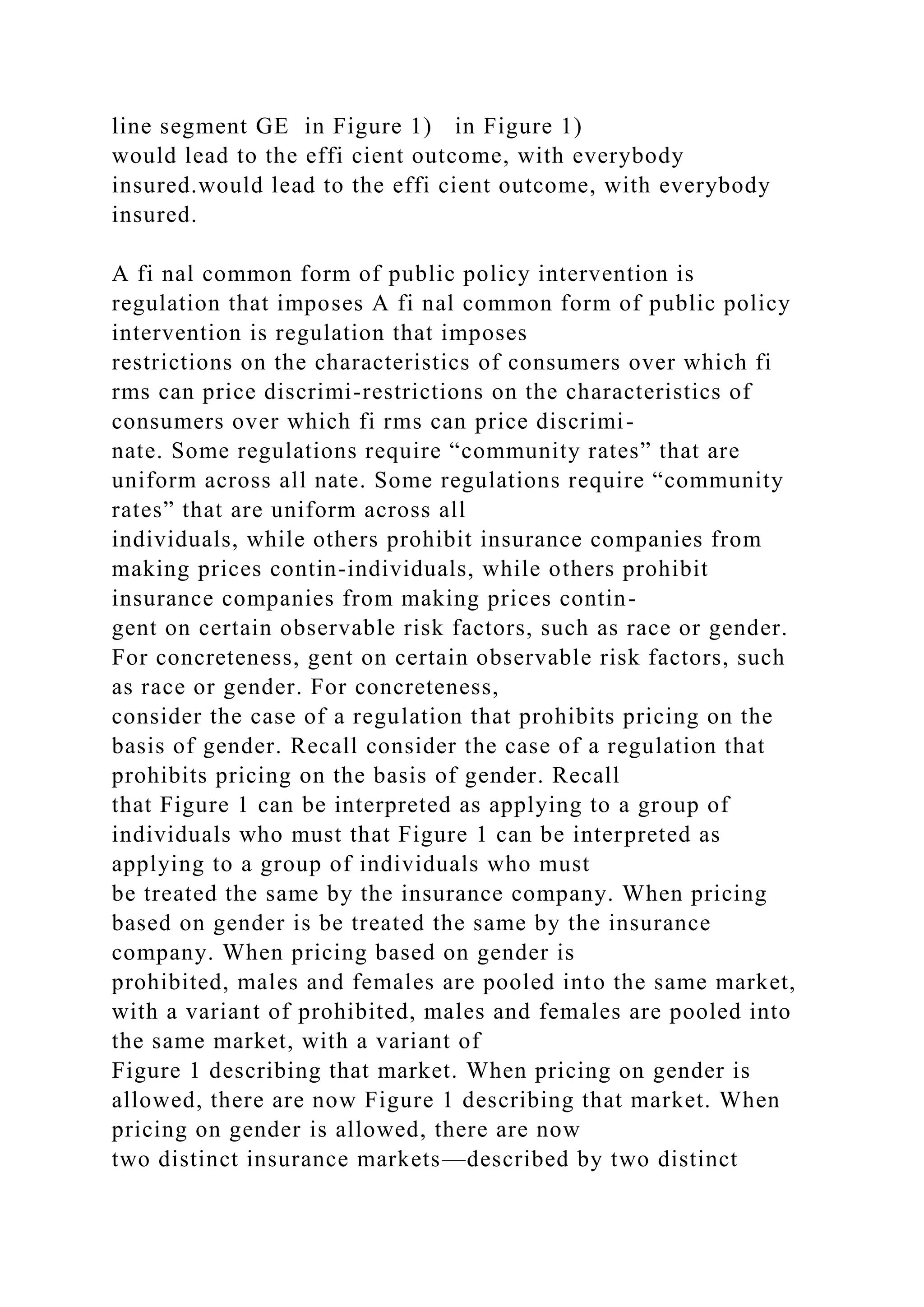 line segment GE in Figure 1) in Figure 1)
would lead to the effi cient outcome, with everybody
insured.would lead to the effi cient outcome, with everybody
insured.
A fi nal common form of public policy intervention is
regulation that imposes A fi nal common form of public policy
intervention is regulation that imposes
restrictions on the characteristics of consumers over which fi
rms can price discrimi-restrictions on the characteristics of
consumers over which fi rms can price discrimi-
nate. Some regulations require “community rates” that are
uniform across all nate. Some regulations require “community
rates” that are uniform across all
individuals, while others prohibit insurance companies from
making prices contin-individuals, while others prohibit
insurance companies from making prices contin-
gent on certain observable risk factors, such as race or gender.
For concreteness, gent on certain observable risk factors, such
as race or gender. For concreteness,
consider the case of a regulation that prohibits pricing on the
basis of gender. Recall consider the case of a regulation that
prohibits pricing on the basis of gender. Recall
that Figure 1 can be interpreted as applying to a group of
individuals who must that Figure 1 can be interpreted as
applying to a group of individuals who must
be treated the same by the insurance company. When pricing
based on gender is be treated the same by the insurance
company. When pricing based on gender is
prohibited, males and females are pooled into the same market,
with a variant of prohibited, males and females are pooled into
the same market, with a variant of
Figure 1 describing that market. When pricing on gender is
allowed, there are now Figure 1 describing that market. When
pricing on gender is allowed, there are now
two distinct insurance markets—described by two distinct
 