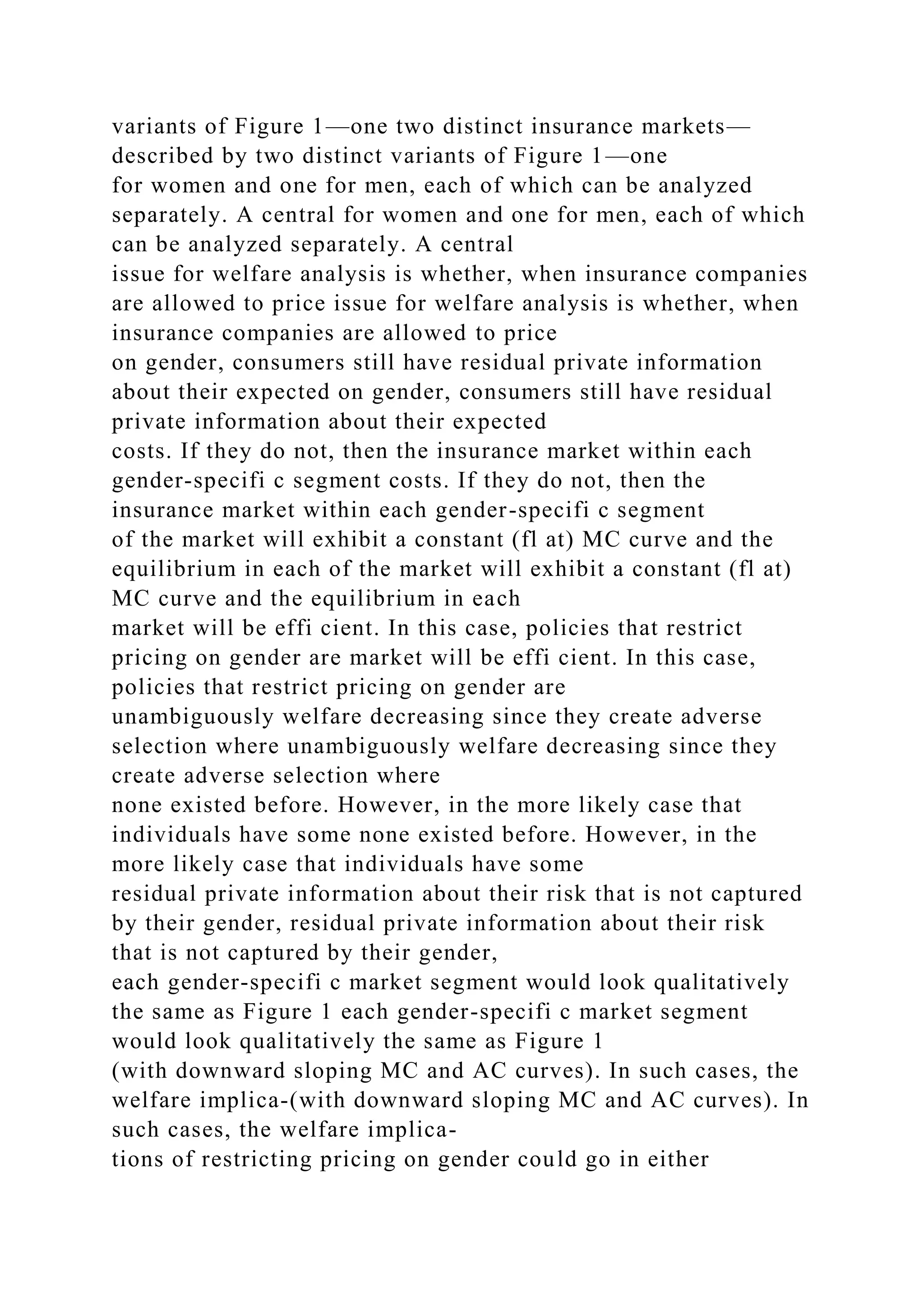 variants of Figure 1—one two distinct insurance markets—
described by two distinct variants of Figure 1—one
for women and one for men, each of which can be analyzed
separately. A central for women and one for men, each of which
can be analyzed separately. A central
issue for welfare analysis is whether, when insurance companies
are allowed to price issue for welfare analysis is whether, when
insurance companies are allowed to price
on gender, consumers still have residual private information
about their expected on gender, consumers still have residual
private information about their expected
costs. If they do not, then the insurance market within each
gender-specifi c segment costs. If they do not, then the
insurance market within each gender-specifi c segment
of the market will exhibit a constant (fl at) MC curve and the
equilibrium in each of the market will exhibit a constant (fl at)
MC curve and the equilibrium in each
market will be effi cient. In this case, policies that restrict
pricing on gender are market will be effi cient. In this case,
policies that restrict pricing on gender are
unambiguously welfare decreasing since they create adverse
selection where unambiguously welfare decreasing since they
create adverse selection where
none existed before. However, in the more likely case that
individuals have some none existed before. However, in the
more likely case that individuals have some
residual private information about their risk that is not captured
by their gender, residual private information about their risk
that is not captured by their gender,
each gender-specifi c market segment would look qualitatively
the same as Figure 1 each gender-specifi c market segment
would look qualitatively the same as Figure 1
(with downward sloping MC and AC curves). In such cases, the
welfare implica-(with downward sloping MC and AC curves). In
such cases, the welfare implica-
tions of restricting pricing on gender could go in either
 