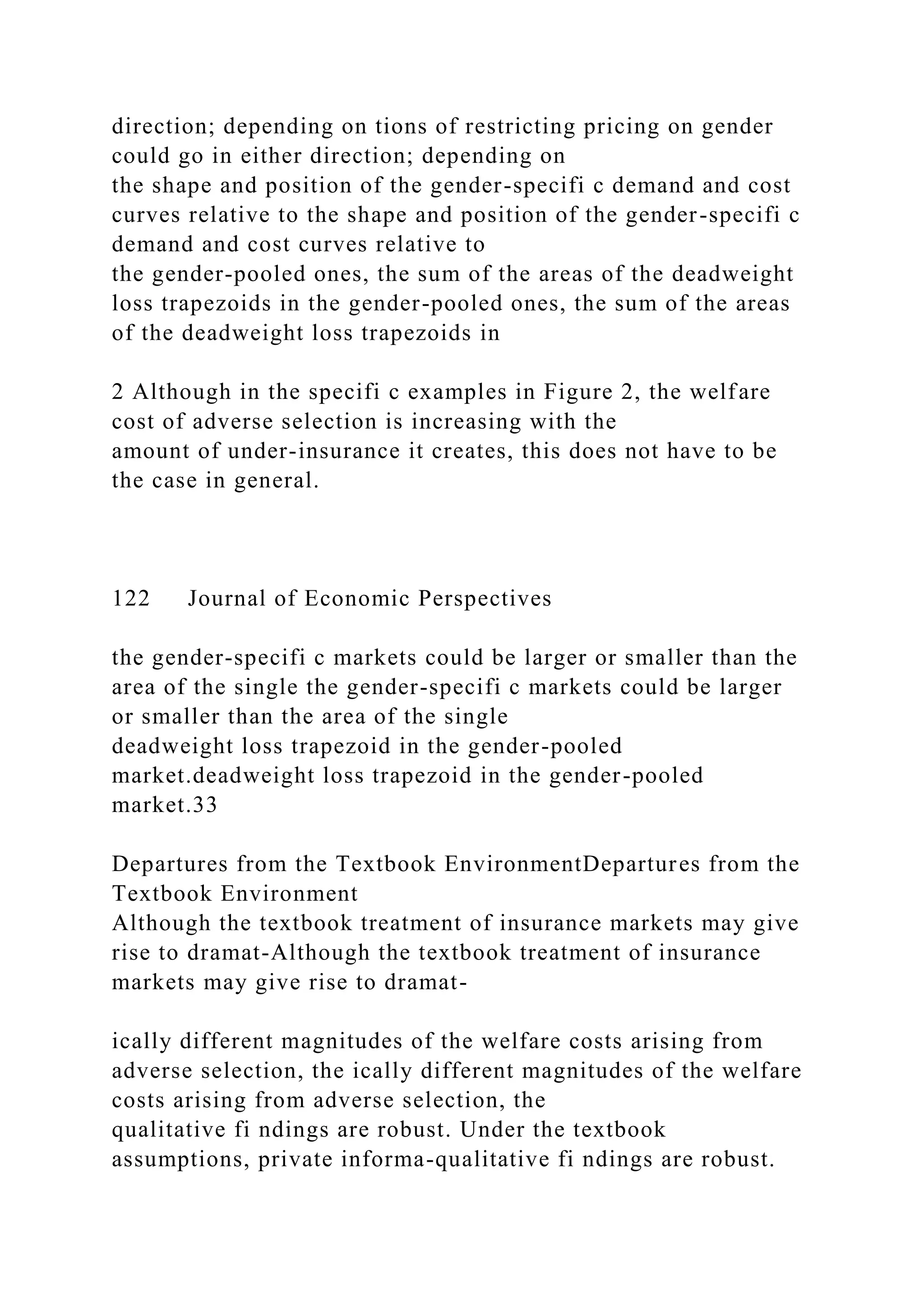 direction; depending on tions of restricting pricing on gender
could go in either direction; depending on
the shape and position of the gender-specifi c demand and cost
curves relative to the shape and position of the gender-specifi c
demand and cost curves relative to
the gender-pooled ones, the sum of the areas of the deadweight
loss trapezoids in the gender-pooled ones, the sum of the areas
of the deadweight loss trapezoids in
2 Although in the specifi c examples in Figure 2, the welfare
cost of adverse selection is increasing with the
amount of under-insurance it creates, this does not have to be
the case in general.
122 Journal of Economic Perspectives
the gender-specifi c markets could be larger or smaller than the
area of the single the gender-specifi c markets could be larger
or smaller than the area of the single
deadweight loss trapezoid in the gender-pooled
market.deadweight loss trapezoid in the gender-pooled
market.33
Departures from the Textbook EnvironmentDepartures from the
Textbook Environment
Although the textbook treatment of insurance markets may give
rise to dramat-Although the textbook treatment of insurance
markets may give rise to dramat-
ically different magnitudes of the welfare costs arising from
adverse selection, the ically different magnitudes of the welfare
costs arising from adverse selection, the
qualitative fi ndings are robust. Under the textbook
assumptions, private informa-qualitative fi ndings are robust.
 