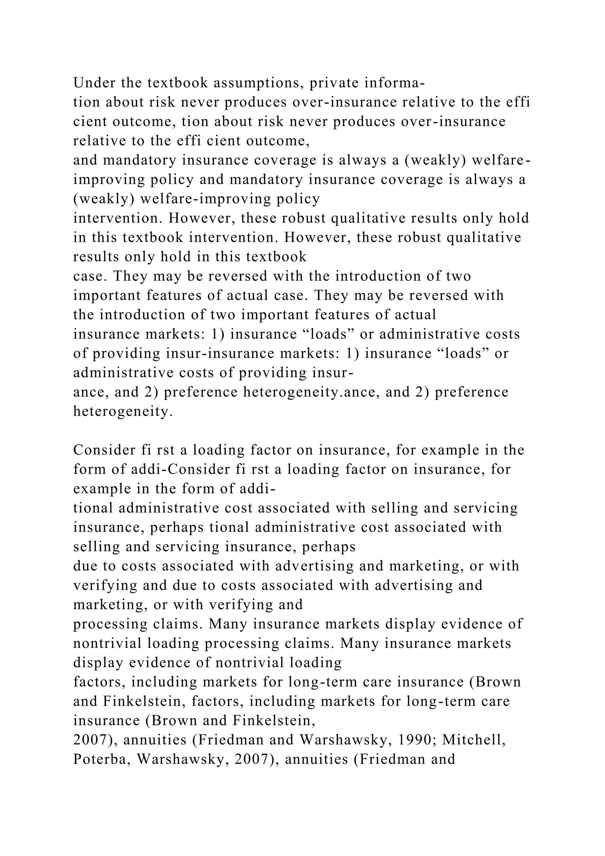 Under the textbook assumptions, private informa-
tion about risk never produces over-insurance relative to the effi
cient outcome, tion about risk never produces over-insurance
relative to the effi cient outcome,
and mandatory insurance coverage is always a (weakly) welfare-
improving policy and mandatory insurance coverage is always a
(weakly) welfare-improving policy
intervention. However, these robust qualitative results only hold
in this textbook intervention. However, these robust qualitative
results only hold in this textbook
case. They may be reversed with the introduction of two
important features of actual case. They may be reversed with
the introduction of two important features of actual
insurance markets: 1) insurance “loads” or administrative costs
of providing insur-insurance markets: 1) insurance “loads” or
administrative costs of providing insur-
ance, and 2) preference heterogeneity.ance, and 2) preference
heterogeneity.
Consider fi rst a loading factor on insurance, for example in the
form of addi-Consider fi rst a loading factor on insurance, for
example in the form of addi-
tional administrative cost associated with selling and servicing
insurance, perhaps tional administrative cost associated with
selling and servicing insurance, perhaps
due to costs associated with advertising and marketing, or with
verifying and due to costs associated with advertising and
marketing, or with verifying and
processing claims. Many insurance markets display evidence of
nontrivial loading processing claims. Many insurance markets
display evidence of nontrivial loading
factors, including markets for long-term care insurance (Brown
and Finkelstein, factors, including markets for long-term care
insurance (Brown and Finkelstein,
2007), annuities (Friedman and Warshawsky, 1990; Mitchell,
Poterba, Warshawsky, 2007), annuities (Friedman and
 