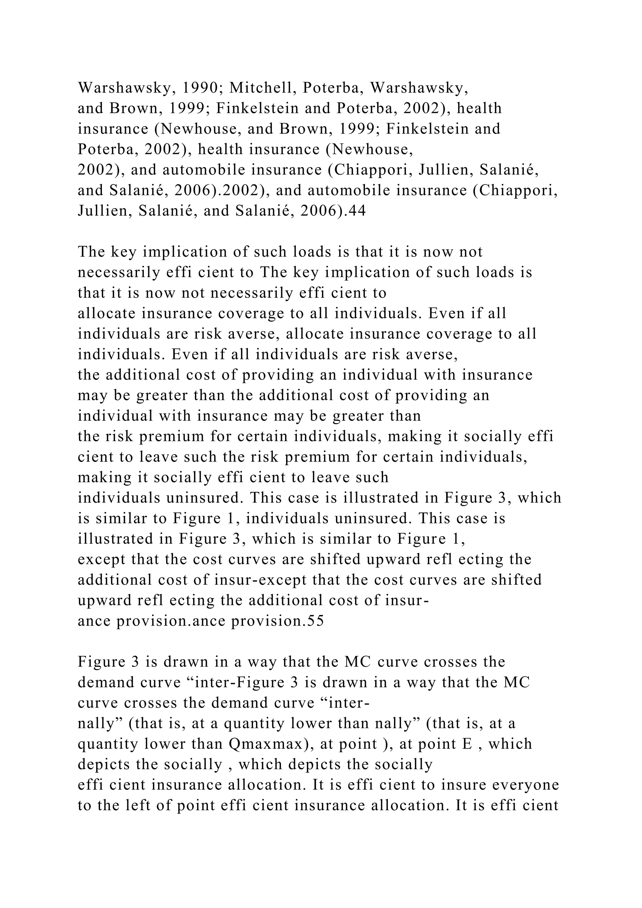 Warshawsky, 1990; Mitchell, Poterba, Warshawsky,
and Brown, 1999; Finkelstein and Poterba, 2002), health
insurance (Newhouse, and Brown, 1999; Finkelstein and
Poterba, 2002), health insurance (Newhouse,
2002), and automobile insurance (Chiappori, Jullien, Salanié,
and Salanié, 2006).2002), and automobile insurance (Chiappori,
Jullien, Salanié, and Salanié, 2006).44
The key implication of such loads is that it is now not
necessarily effi cient to The key implication of such loads is
that it is now not necessarily effi cient to
allocate insurance coverage to all individuals. Even if all
individuals are risk averse, allocate insurance coverage to all
individuals. Even if all individuals are risk averse,
the additional cost of providing an individual with insurance
may be greater than the additional cost of providing an
individual with insurance may be greater than
the risk premium for certain individuals, making it socially effi
cient to leave such the risk premium for certain individuals,
making it socially effi cient to leave such
individuals uninsured. This case is illustrated in Figure 3, which
is similar to Figure 1, individuals uninsured. This case is
illustrated in Figure 3, which is similar to Figure 1,
except that the cost curves are shifted upward refl ecting the
additional cost of insur-except that the cost curves are shifted
upward refl ecting the additional cost of insur-
ance provision.ance provision.55
Figure 3 is drawn in a way that the MC curve crosses the
demand curve “inter-Figure 3 is drawn in a way that the MC
curve crosses the demand curve “inter-
nally” (that is, at a quantity lower than nally” (that is, at a
quantity lower than Qmaxmax), at point ), at point E , which
depicts the socially , which depicts the socially
effi cient insurance allocation. It is effi cient to insure everyone
to the left of point effi cient insurance allocation. It is effi cient
 
