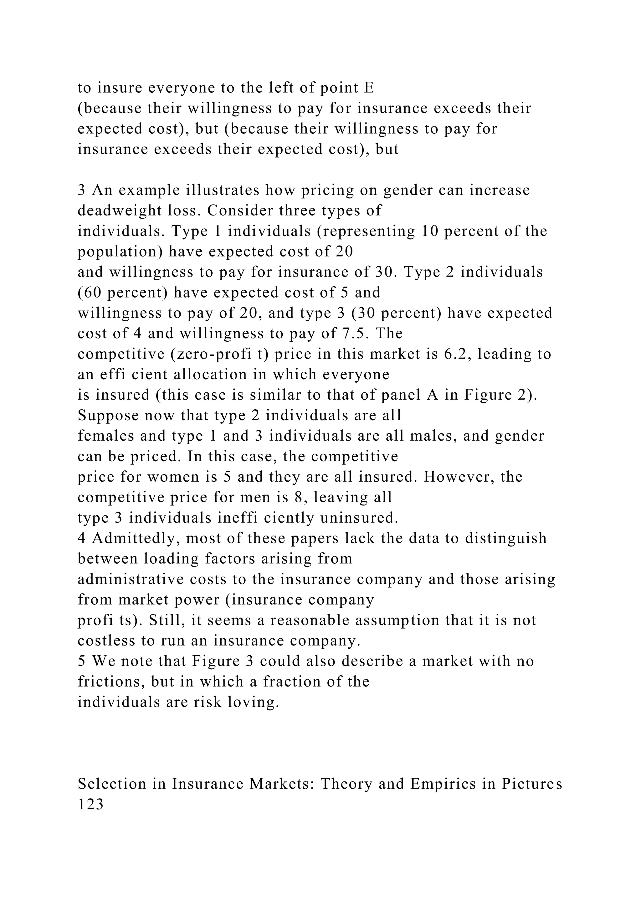to insure everyone to the left of point E
(because their willingness to pay for insurance exceeds their
expected cost), but (because their willingness to pay for
insurance exceeds their expected cost), but
3 An example illustrates how pricing on gender can increase
deadweight loss. Consider three types of
individuals. Type 1 individuals (representing 10 percent of the
population) have expected cost of 20
and willingness to pay for insurance of 30. Type 2 individuals
(60 percent) have expected cost of 5 and
willingness to pay of 20, and type 3 (30 percent) have expected
cost of 4 and willingness to pay of 7.5. The
competitive (zero-profi t) price in this market is 6.2, leading to
an effi cient allocation in which everyone
is insured (this case is similar to that of panel A in Figure 2).
Suppose now that type 2 individuals are all
females and type 1 and 3 individuals are all males, and gender
can be priced. In this case, the competitive
price for women is 5 and they are all insured. However, the
competitive price for men is 8, leaving all
type 3 individuals ineffi ciently uninsured.
4 Admittedly, most of these papers lack the data to distinguish
between loading factors arising from
administrative costs to the insurance company and those arising
from market power (insurance company
profi ts). Still, it seems a reasonable assumption that it is not
costless to run an insurance company.
5 We note that Figure 3 could also describe a market with no
frictions, but in which a fraction of the
individuals are risk loving.
Selection in Insurance Markets: Theory and Empirics in Pictures
123
 