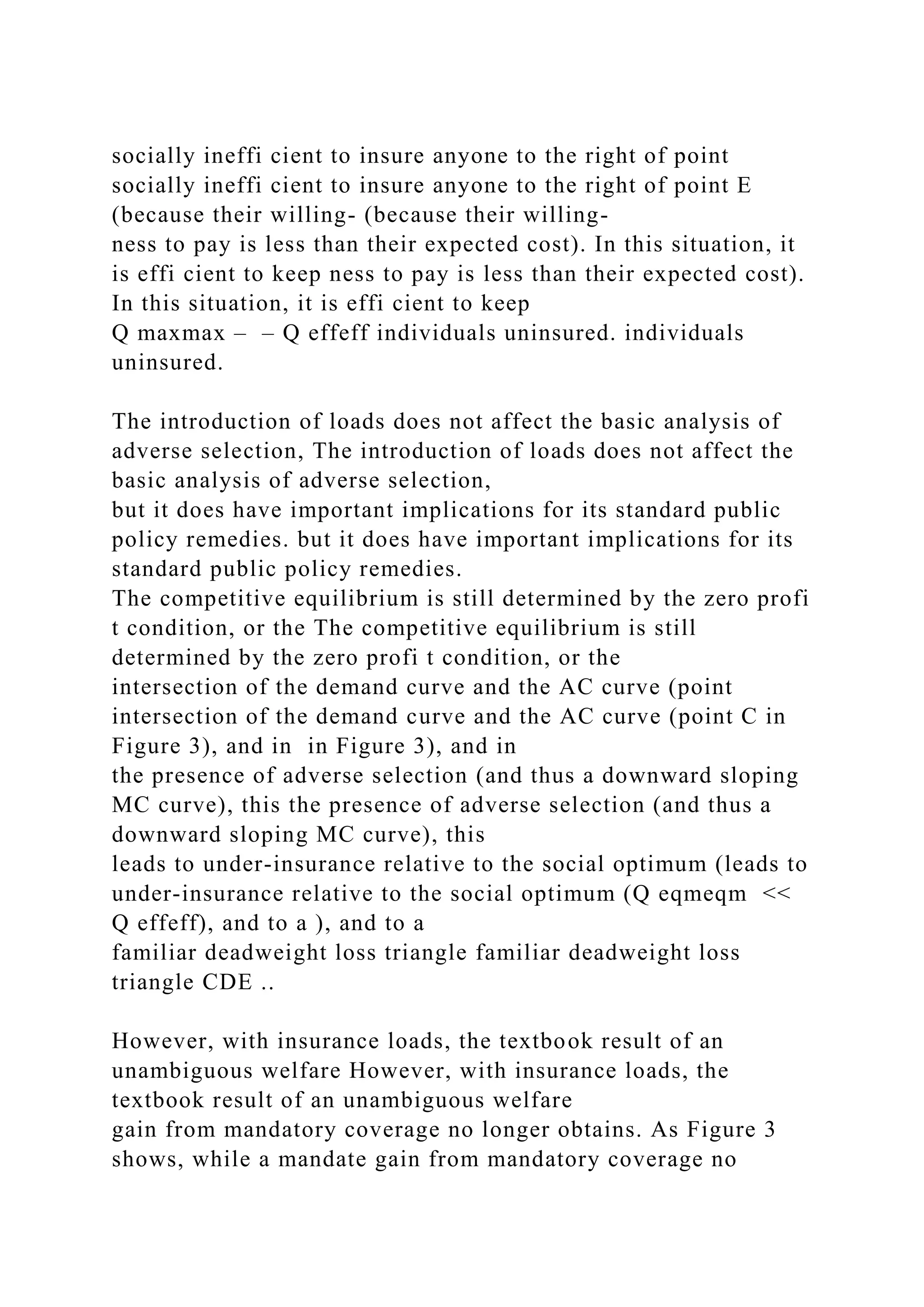socially ineffi cient to insure anyone to the right of point
socially ineffi cient to insure anyone to the right of point E
(because their willing- (because their willing-
ness to pay is less than their expected cost). In this situation, it
is effi cient to keep ness to pay is less than their expected cost).
In this situation, it is effi cient to keep
Q maxmax – – Q effeff individuals uninsured. individuals
uninsured.
The introduction of loads does not affect the basic analysis of
adverse selection, The introduction of loads does not affect the
basic analysis of adverse selection,
but it does have important implications for its standard public
policy remedies. but it does have important implications for its
standard public policy remedies.
The competitive equilibrium is still determined by the zero profi
t condition, or the The competitive equilibrium is still
determined by the zero profi t condition, or the
intersection of the demand curve and the AC curve (point
intersection of the demand curve and the AC curve (point C in
Figure 3), and in in Figure 3), and in
the presence of adverse selection (and thus a downward sloping
MC curve), this the presence of adverse selection (and thus a
downward sloping MC curve), this
leads to under-insurance relative to the social optimum (leads to
under-insurance relative to the social optimum (Q eqmeqm <<
Q effeff), and to a ), and to a
familiar deadweight loss triangle familiar deadweight loss
triangle CDE ..
However, with insurance loads, the textbook result of an
unambiguous welfare However, with insurance loads, the
textbook result of an unambiguous welfare
gain from mandatory coverage no longer obtains. As Figure 3
shows, while a mandate gain from mandatory coverage no
 