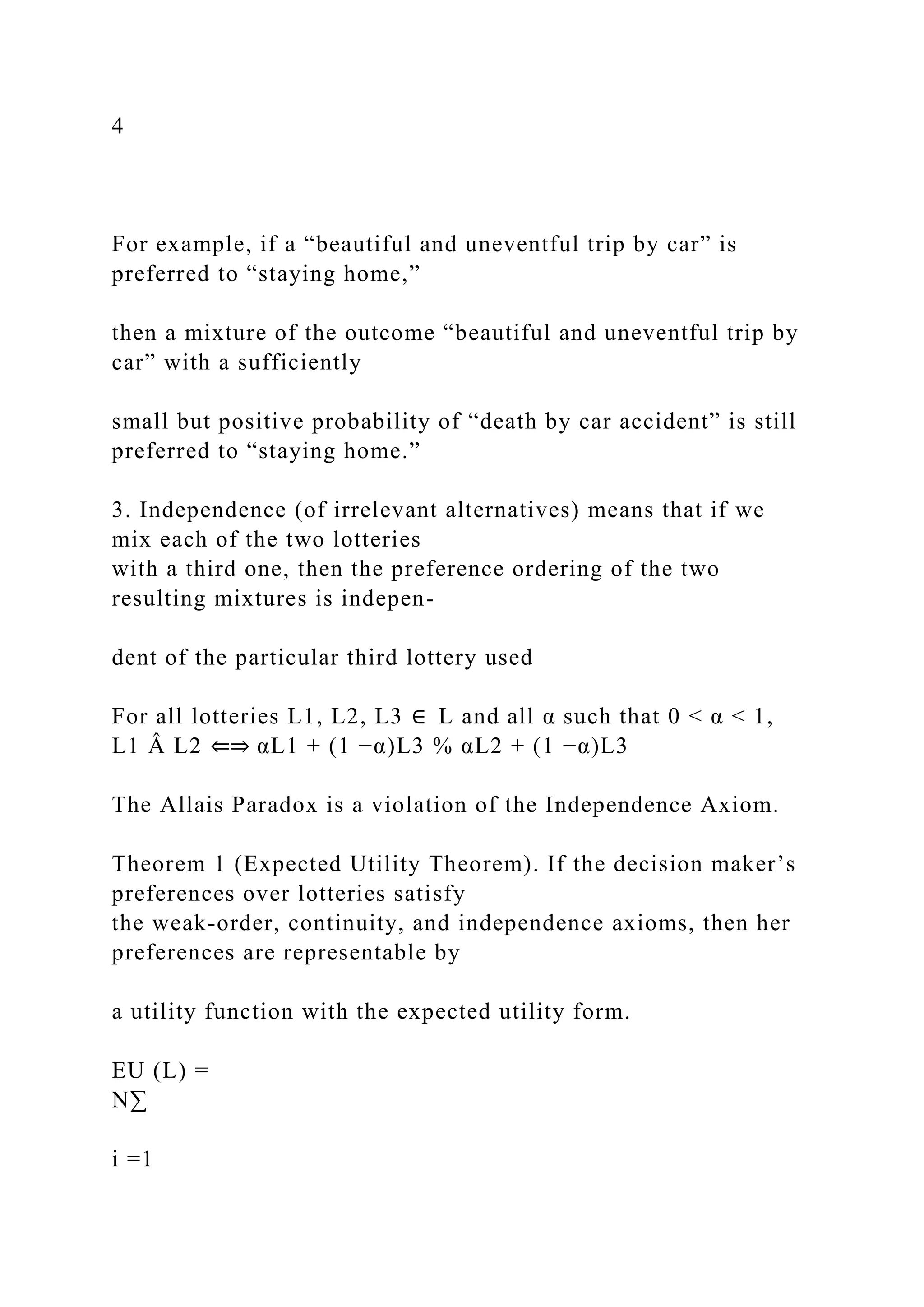 4
For example, if a “beautiful and uneventful trip by car” is
preferred to “staying home,”
then a mixture of the outcome “beautiful and uneventful trip by
car” with a sufficiently
small but positive probability of “death by car accident” is still
preferred to “staying home.”
3. Independence (of irrelevant alternatives) means that if we
mix each of the two lotteries
with a third one, then the preference ordering of the two
resulting mixtures is indepen-
dent of the particular third lottery used
For all lotteries L1, L2, L3 ∈ L and all α such that 0 < α < 1,
L1 Â L2 ⇐⇒ αL1 + (1 −α)L3 % αL2 + (1 −α)L3
The Allais Paradox is a violation of the Independence Axiom.
Theorem 1 (Expected Utility Theorem). If the decision maker’s
preferences over lotteries satisfy
the weak-order, continuity, and independence axioms, then her
preferences are representable by
a utility function with the expected utility form.
EU (L) =
N∑
i =1
 