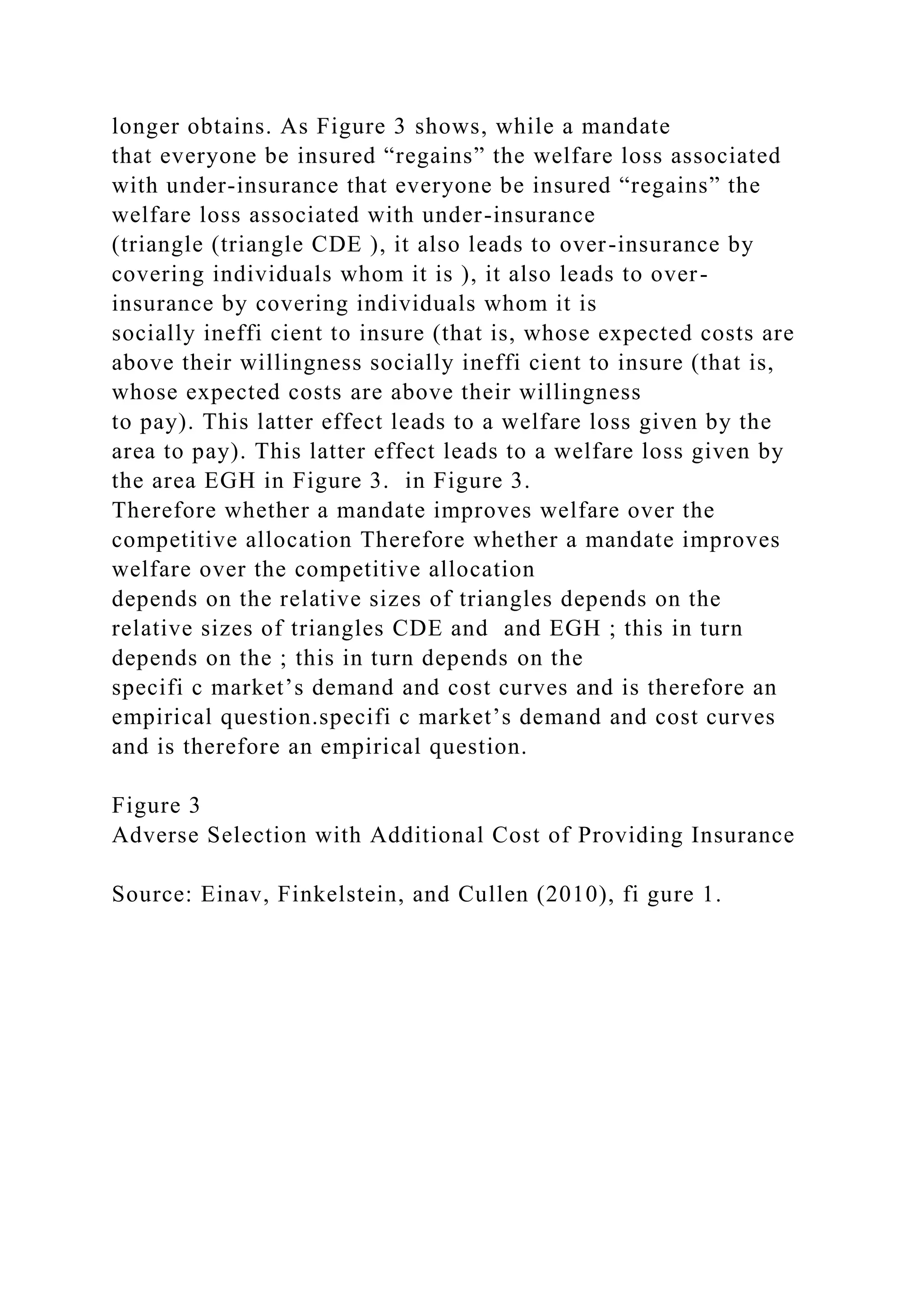 longer obtains. As Figure 3 shows, while a mandate
that everyone be insured “regains” the welfare loss associated
with under-insurance that everyone be insured “regains” the
welfare loss associated with under-insurance
(triangle (triangle CDE ), it also leads to over-insurance by
covering individuals whom it is ), it also leads to over-
insurance by covering individuals whom it is
socially ineffi cient to insure (that is, whose expected costs are
above their willingness socially ineffi cient to insure (that is,
whose expected costs are above their willingness
to pay). This latter effect leads to a welfare loss given by the
area to pay). This latter effect leads to a welfare loss given by
the area EGH in Figure 3. in Figure 3.
Therefore whether a mandate improves welfare over the
competitive allocation Therefore whether a mandate improves
welfare over the competitive allocation
depends on the relative sizes of triangles depends on the
relative sizes of triangles CDE and and EGH ; this in turn
depends on the ; this in turn depends on the
specifi c market’s demand and cost curves and is therefore an
empirical question.specifi c market’s demand and cost curves
and is therefore an empirical question.
Figure 3
Adverse Selection with Additional Cost of Providing Insurance
Source: Einav, Finkelstein, and Cullen (2010), fi gure 1.
 
