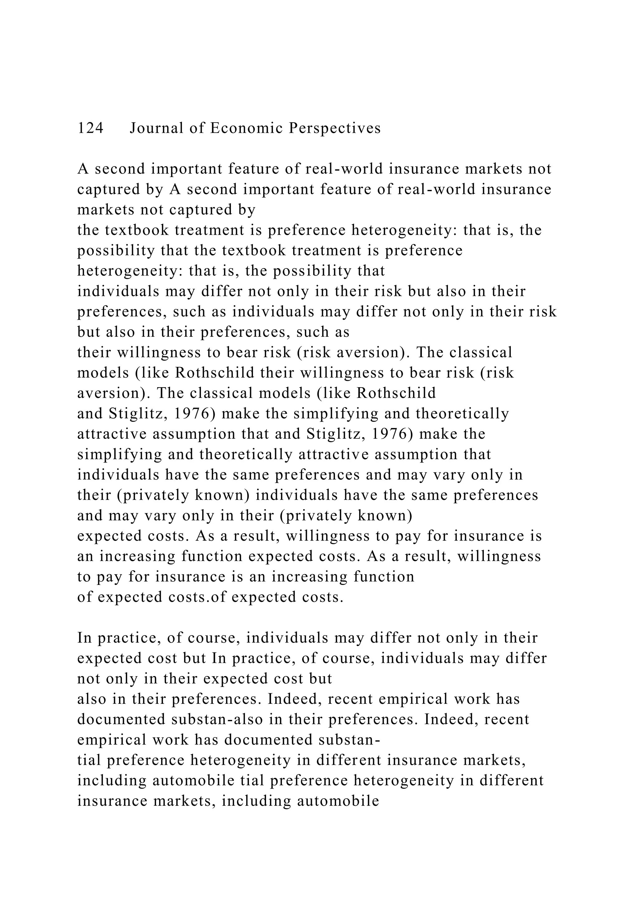 124 Journal of Economic Perspectives
A second important feature of real-world insurance markets not
captured by A second important feature of real-world insurance
markets not captured by
the textbook treatment is preference heterogeneity: that is, the
possibility that the textbook treatment is preference
heterogeneity: that is, the possibility that
individuals may differ not only in their risk but also in their
preferences, such as individuals may differ not only in their risk
but also in their preferences, such as
their willingness to bear risk (risk aversion). The classical
models (like Rothschild their willingness to bear risk (risk
aversion). The classical models (like Rothschild
and Stiglitz, 1976) make the simplifying and theoretically
attractive assumption that and Stiglitz, 1976) make the
simplifying and theoretically attractive assumption that
individuals have the same preferences and may vary only in
their (privately known) individuals have the same preferences
and may vary only in their (privately known)
expected costs. As a result, willingness to pay for insurance is
an increasing function expected costs. As a result, willingness
to pay for insurance is an increasing function
of expected costs.of expected costs.
In practice, of course, individuals may differ not only in their
expected cost but In practice, of course, individuals may differ
not only in their expected cost but
also in their preferences. Indeed, recent empirical work has
documented substan-also in their preferences. Indeed, recent
empirical work has documented substan-
tial preference heterogeneity in different insurance markets,
including automobile tial preference heterogeneity in different
insurance markets, including automobile
 
