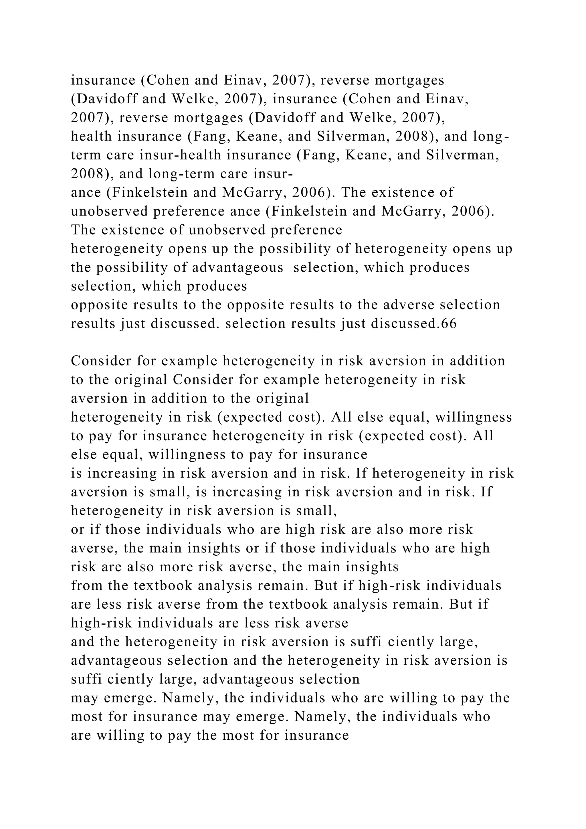 insurance (Cohen and Einav, 2007), reverse mortgages
(Davidoff and Welke, 2007), insurance (Cohen and Einav,
2007), reverse mortgages (Davidoff and Welke, 2007),
health insurance (Fang, Keane, and Silverman, 2008), and long-
term care insur-health insurance (Fang, Keane, and Silverman,
2008), and long-term care insur-
ance (Finkelstein and McGarry, 2006). The existence of
unobserved preference ance (Finkelstein and McGarry, 2006).
The existence of unobserved preference
heterogeneity opens up the possibility of heterogeneity opens up
the possibility of advantageous selection, which produces
selection, which produces
opposite results to the opposite results to the adverse selection
results just discussed. selection results just discussed.66
Consider for example heterogeneity in risk aversion in addition
to the original Consider for example heterogeneity in risk
aversion in addition to the original
heterogeneity in risk (expected cost). All else equal, willingness
to pay for insurance heterogeneity in risk (expected cost). All
else equal, willingness to pay for insurance
is increasing in risk aversion and in risk. If heterogeneity in risk
aversion is small, is increasing in risk aversion and in risk. If
heterogeneity in risk aversion is small,
or if those individuals who are high risk are also more risk
averse, the main insights or if those individuals who are high
risk are also more risk averse, the main insights
from the textbook analysis remain. But if high-risk individuals
are less risk averse from the textbook analysis remain. But if
high-risk individuals are less risk averse
and the heterogeneity in risk aversion is suffi ciently large,
advantageous selection and the heterogeneity in risk aversion is
suffi ciently large, advantageous selection
may emerge. Namely, the individuals who are willing to pay the
most for insurance may emerge. Namely, the individuals who
are willing to pay the most for insurance
 
