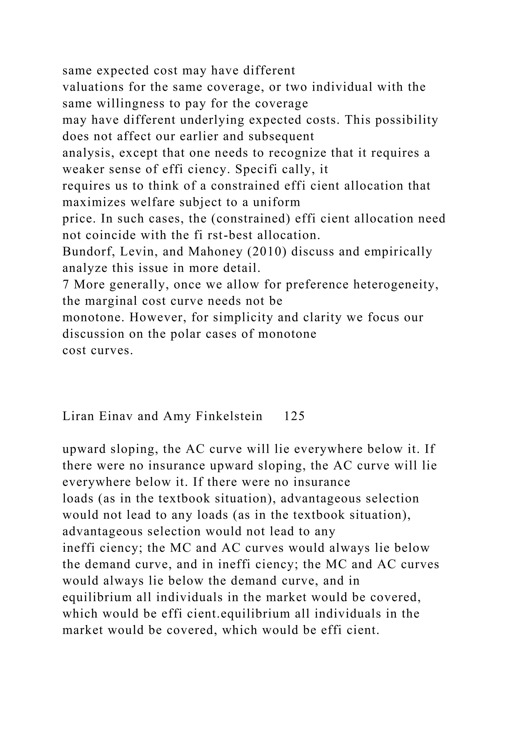 same expected cost may have different
valuations for the same coverage, or two individual with the
same willingness to pay for the coverage
may have different underlying expected costs. This possibility
does not affect our earlier and subsequent
analysis, except that one needs to recognize that it requires a
weaker sense of effi ciency. Specifi cally, it
requires us to think of a constrained effi cient allocation that
maximizes welfare subject to a uniform
price. In such cases, the (constrained) effi cient allocation need
not coincide with the fi rst-best allocation.
Bundorf, Levin, and Mahoney (2010) discuss and empirically
analyze this issue in more detail.
7 More generally, once we allow for preference heterogeneity,
the marginal cost curve needs not be
monotone. However, for simplicity and clarity we focus our
discussion on the polar cases of monotone
cost curves.
Liran Einav and Amy Finkelstein 125
upward sloping, the AC curve will lie everywhere below it. If
there were no insurance upward sloping, the AC curve will lie
everywhere below it. If there were no insurance
loads (as in the textbook situation), advantageous selection
would not lead to any loads (as in the textbook situation),
advantageous selection would not lead to any
ineffi ciency; the MC and AC curves would always lie below
the demand curve, and in ineffi ciency; the MC and AC curves
would always lie below the demand curve, and in
equilibrium all individuals in the market would be covered,
which would be effi cient.equilibrium all individuals in the
market would be covered, which would be effi cient.
 