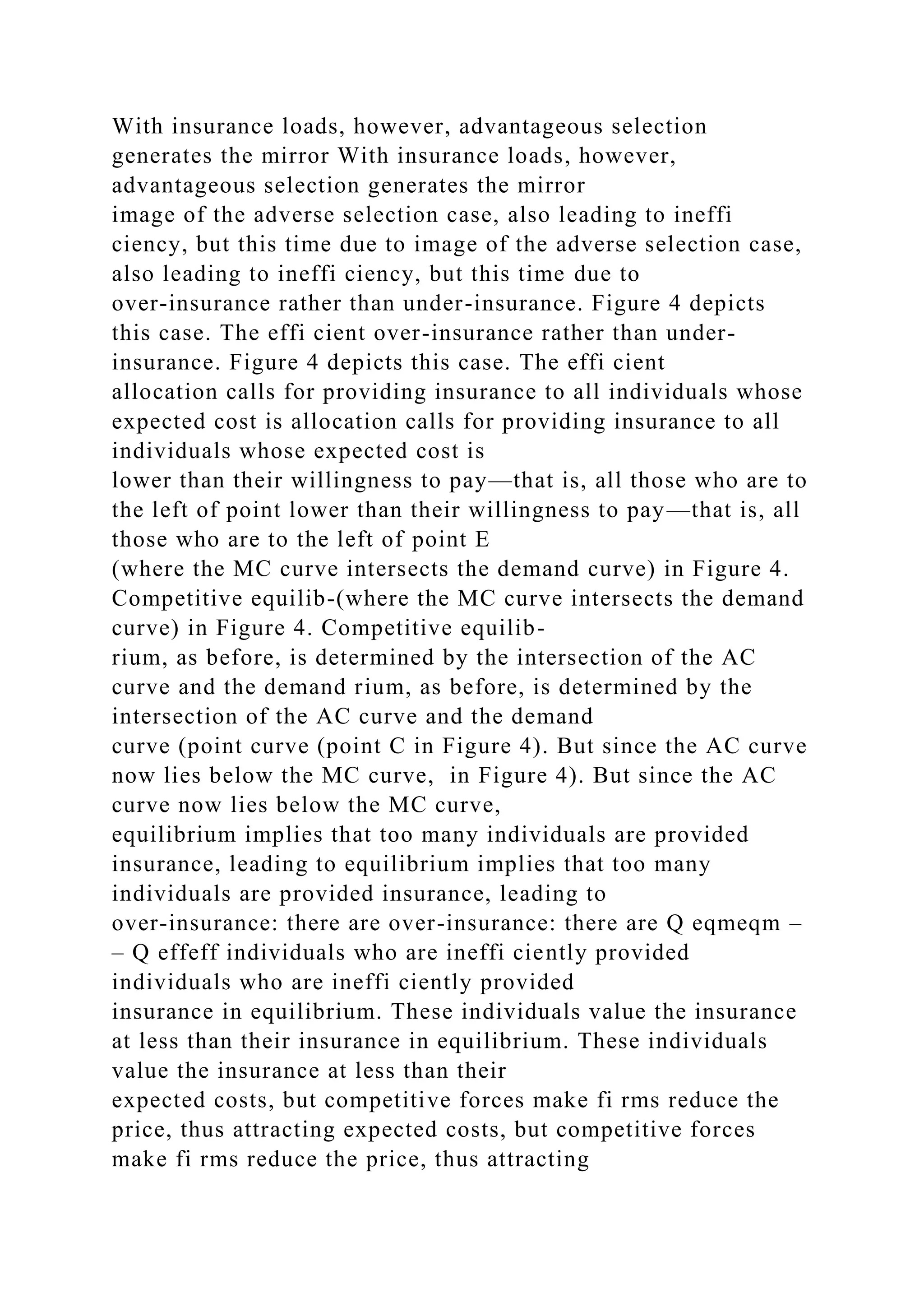 With insurance loads, however, advantageous selection
generates the mirror With insurance loads, however,
advantageous selection generates the mirror
image of the adverse selection case, also leading to ineffi
ciency, but this time due to image of the adverse selection case,
also leading to ineffi ciency, but this time due to
over-insurance rather than under-insurance. Figure 4 depicts
this case. The effi cient over-insurance rather than under-
insurance. Figure 4 depicts this case. The effi cient
allocation calls for providing insurance to all individuals whose
expected cost is allocation calls for providing insurance to all
individuals whose expected cost is
lower than their willingness to pay—that is, all those who are to
the left of point lower than their willingness to pay—that is, all
those who are to the left of point E
(where the MC curve intersects the demand curve) in Figure 4.
Competitive equilib-(where the MC curve intersects the demand
curve) in Figure 4. Competitive equilib-
rium, as before, is determined by the intersection of the AC
curve and the demand rium, as before, is determined by the
intersection of the AC curve and the demand
curve (point curve (point C in Figure 4). But since the AC curve
now lies below the MC curve, in Figure 4). But since the AC
curve now lies below the MC curve,
equilibrium implies that too many individuals are provided
insurance, leading to equilibrium implies that too many
individuals are provided insurance, leading to
over-insurance: there are over-insurance: there are Q eqmeqm –
– Q effeff individuals who are ineffi ciently provided
individuals who are ineffi ciently provided
insurance in equilibrium. These individuals value the insurance
at less than their insurance in equilibrium. These individuals
value the insurance at less than their
expected costs, but competitive forces make fi rms reduce the
price, thus attracting expected costs, but competitive forces
make fi rms reduce the price, thus attracting
 