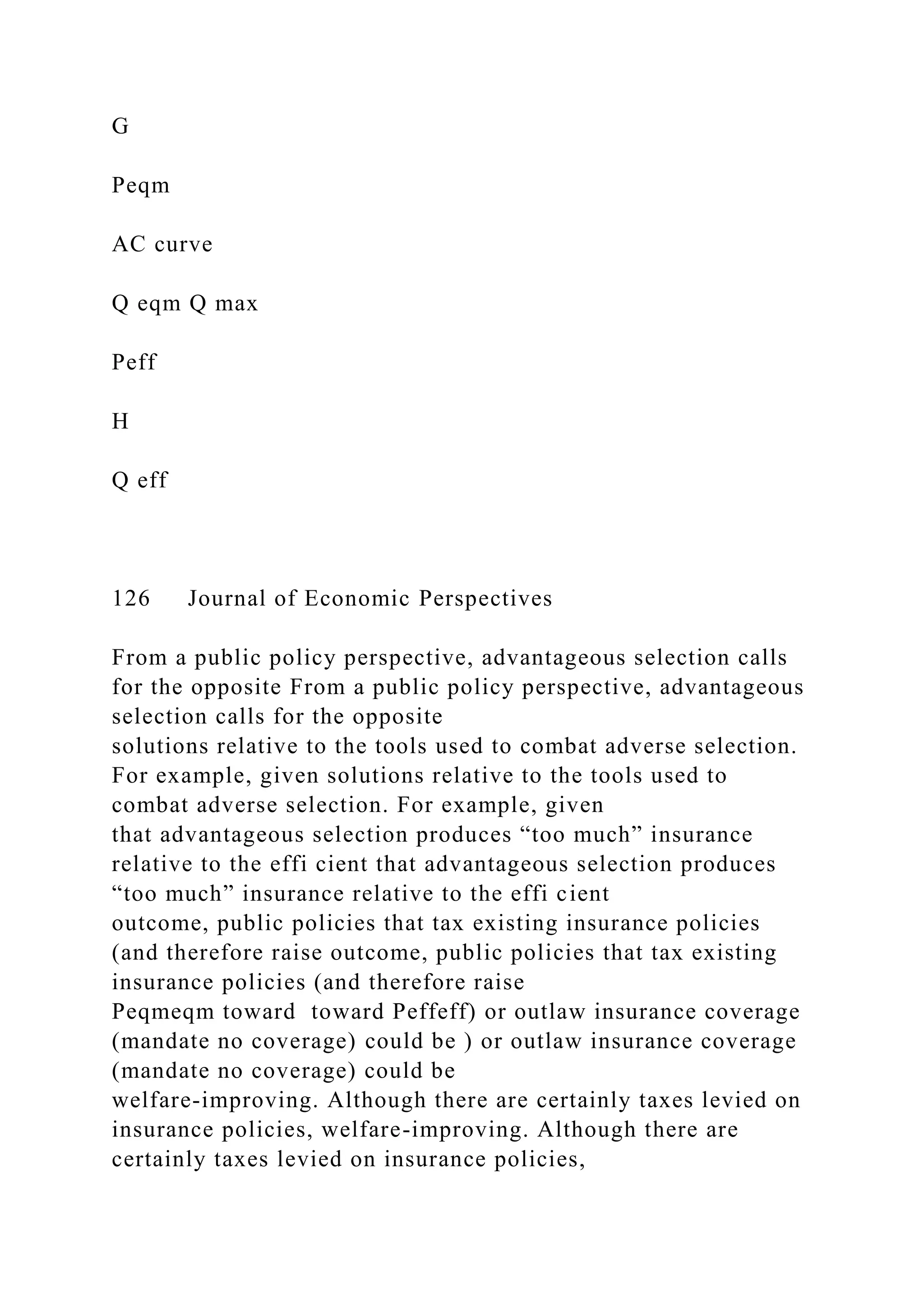 G
Peqm
AC curve
Q eqm Q max
Peff
H
Q eff
126 Journal of Economic Perspectives
From a public policy perspective, advantageous selection calls
for the opposite From a public policy perspective, advantageous
selection calls for the opposite
solutions relative to the tools used to combat adverse selection.
For example, given solutions relative to the tools used to
combat adverse selection. For example, given
that advantageous selection produces “too much” insurance
relative to the effi cient that advantageous selection produces
“too much” insurance relative to the effi cient
outcome, public policies that tax existing insurance policies
(and therefore raise outcome, public policies that tax existing
insurance policies (and therefore raise
Peqmeqm toward toward Peffeff) or outlaw insurance coverage
(mandate no coverage) could be ) or outlaw insurance coverage
(mandate no coverage) could be
welfare-improving. Although there are certainly taxes levied on
insurance policies, welfare-improving. Although there are
certainly taxes levied on insurance policies,
 