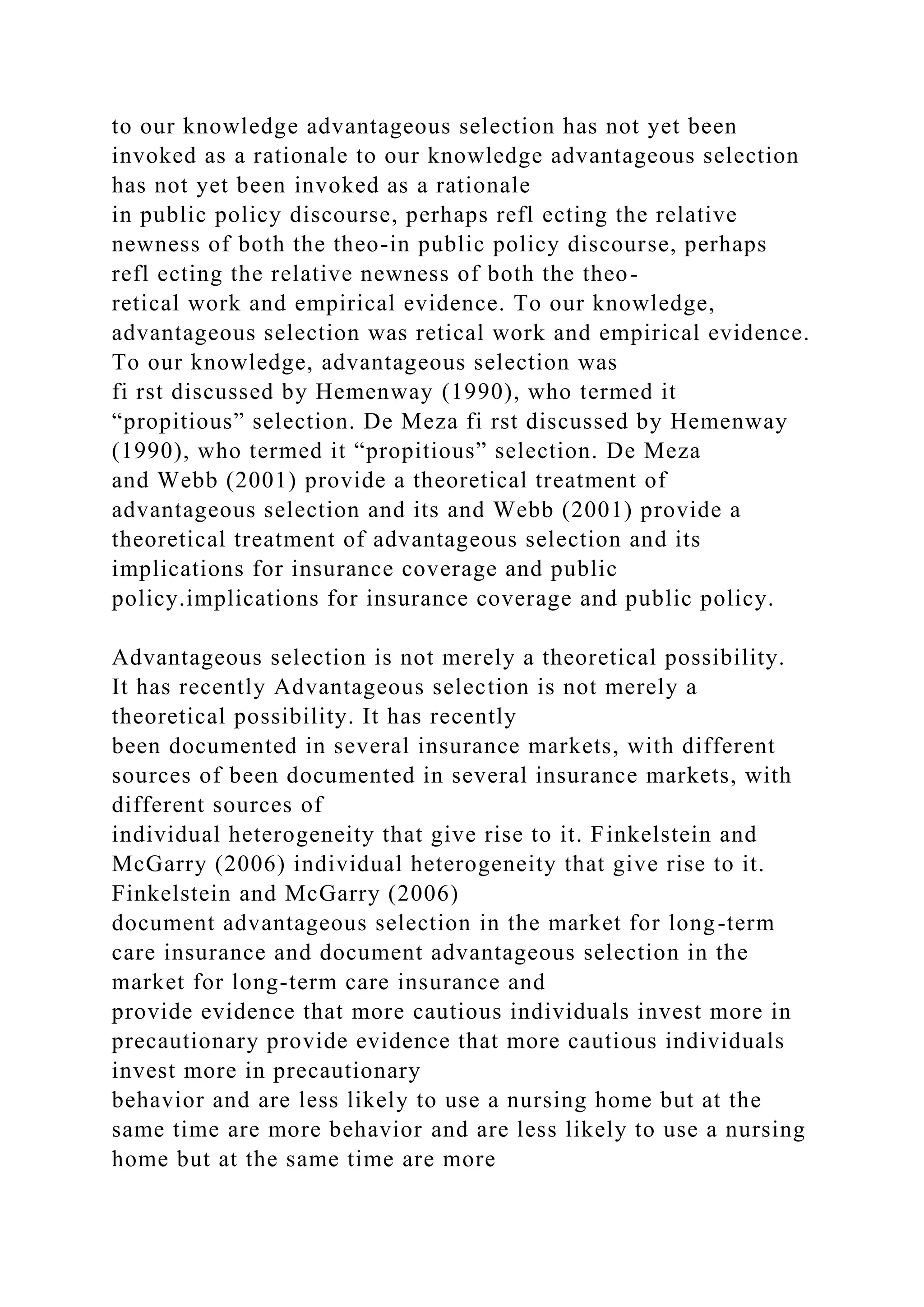 to our knowledge advantageous selection has not yet been
invoked as a rationale to our knowledge advantageous selection
has not yet been invoked as a rationale
in public policy discourse, perhaps refl ecting the relative
newness of both the theo-in public policy discourse, perhaps
refl ecting the relative newness of both the theo-
retical work and empirical evidence. To our knowledge,
advantageous selection was retical work and empirical evidence.
To our knowledge, advantageous selection was
fi rst discussed by Hemenway (1990), who termed it
“propitious” selection. De Meza fi rst discussed by Hemenway
(1990), who termed it “propitious” selection. De Meza
and Webb (2001) provide a theoretical treatment of
advantageous selection and its and Webb (2001) provide a
theoretical treatment of advantageous selection and its
implications for insurance coverage and public
policy.implications for insurance coverage and public policy.
Advantageous selection is not merely a theoretical possibility.
It has recently Advantageous selection is not merely a
theoretical possibility. It has recently
been documented in several insurance markets, with different
sources of been documented in several insurance markets, with
different sources of
individual heterogeneity that give rise to it. Finkelstein and
McGarry (2006) individual heterogeneity that give rise to it.
Finkelstein and McGarry (2006)
document advantageous selection in the market for long-term
care insurance and document advantageous selection in the
market for long-term care insurance and
provide evidence that more cautious individuals invest more in
precautionary provide evidence that more cautious individuals
invest more in precautionary
behavior and are less likely to use a nursing home but at the
same time are more behavior and are less likely to use a nursing
home but at the same time are more
 