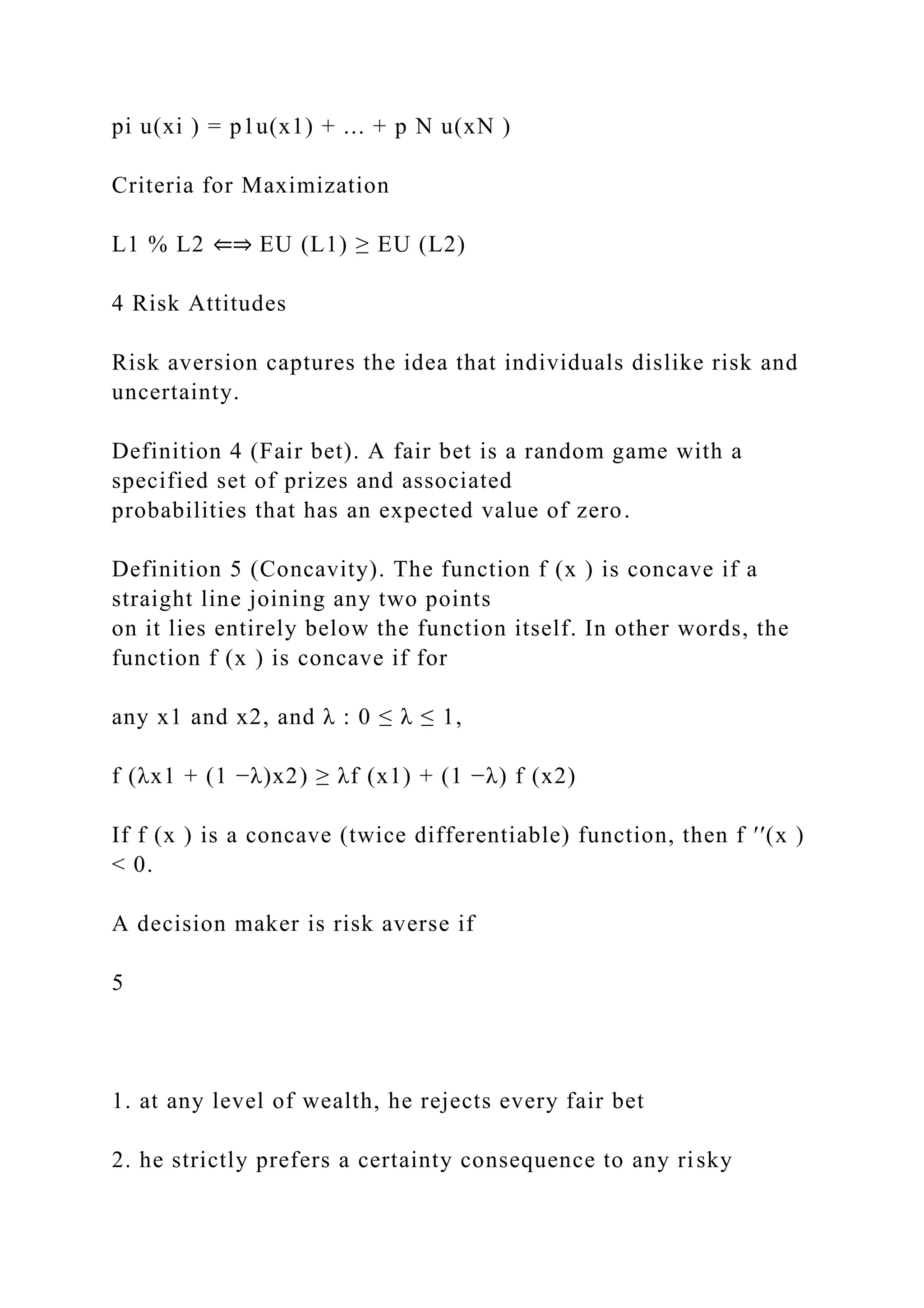 pi u(xi ) = p1u(x1) + ... + p N u(xN )
Criteria for Maximization
L1 % L2 ⇐⇒ EU (L1) ≥ EU (L2)
4 Risk Attitudes
Risk aversion captures the idea that individuals dislike risk and
uncertainty.
Definition 4 (Fair bet). A fair bet is a random game with a
specified set of prizes and associated
probabilities that has an expected value of zero.
Definition 5 (Concavity). The function f (x ) is concave if a
straight line joining any two points
on it lies entirely below the function itself. In other words, the
function f (x ) is concave if for
any x1 and x2, and λ : 0 ≤ λ ≤ 1,
f (λx1 + (1 −λ)x2) ≥ λf (x1) + (1 −λ) f (x2)
If f (x ) is a concave (twice differentiable) function, then f ′′(x )
< 0.
A decision maker is risk averse if
5
1. at any level of wealth, he rejects every fair bet
2. he strictly prefers a certainty consequence to any risky
 