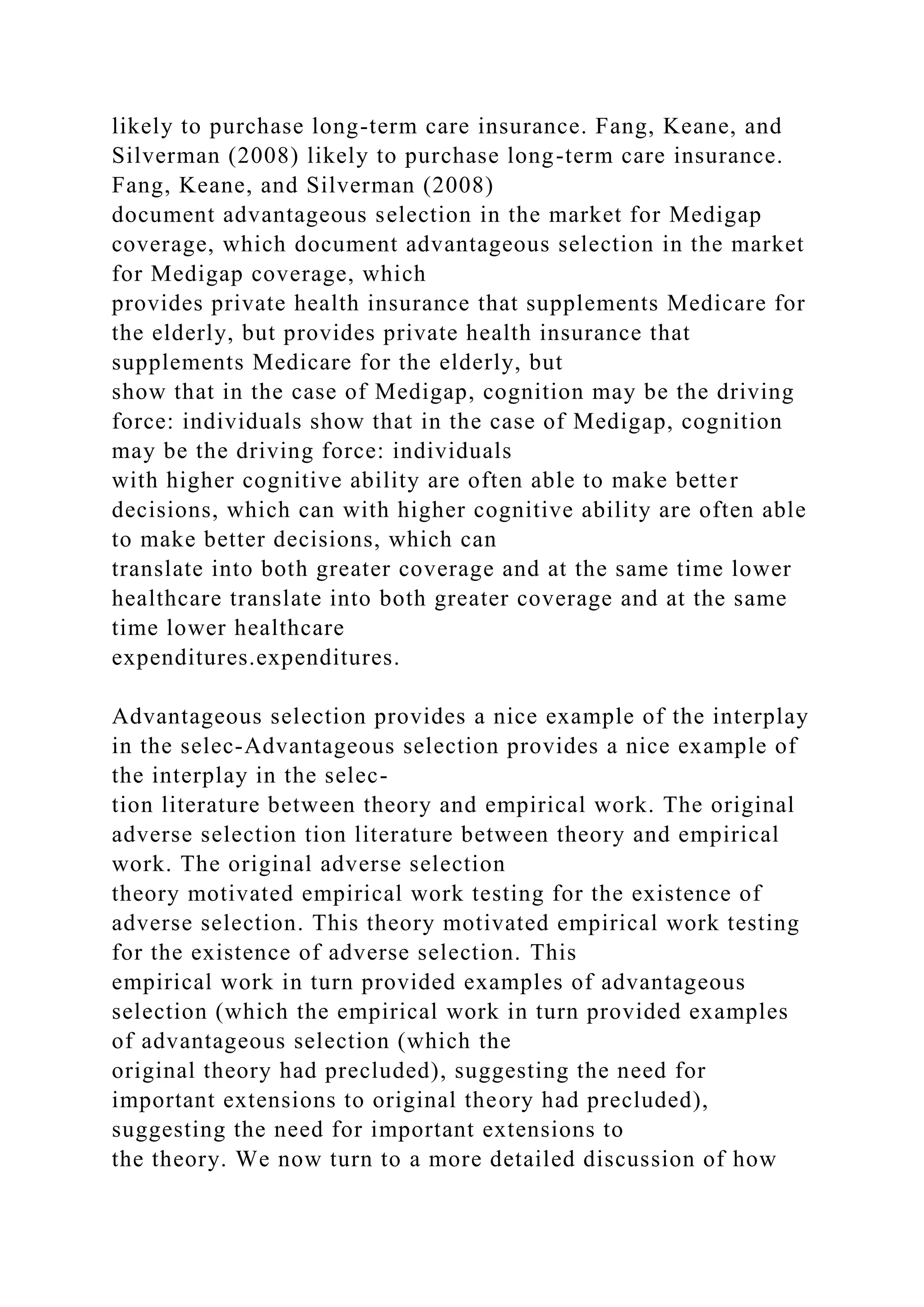 likely to purchase long-term care insurance. Fang, Keane, and
Silverman (2008) likely to purchase long-term care insurance.
Fang, Keane, and Silverman (2008)
document advantageous selection in the market for Medigap
coverage, which document advantageous selection in the market
for Medigap coverage, which
provides private health insurance that supplements Medicare for
the elderly, but provides private health insurance that
supplements Medicare for the elderly, but
show that in the case of Medigap, cognition may be the driving
force: individuals show that in the case of Medigap, cognition
may be the driving force: individuals
with higher cognitive ability are often able to make better
decisions, which can with higher cognitive ability are often able
to make better decisions, which can
translate into both greater coverage and at the same time lower
healthcare translate into both greater coverage and at the same
time lower healthcare
expenditures.expenditures.
Advantageous selection provides a nice example of the interplay
in the selec-Advantageous selection provides a nice example of
the interplay in the selec-
tion literature between theory and empirical work. The original
adverse selection tion literature between theory and empirical
work. The original adverse selection
theory motivated empirical work testing for the existence of
adverse selection. This theory motivated empirical work testing
for the existence of adverse selection. This
empirical work in turn provided examples of advantageous
selection (which the empirical work in turn provided examples
of advantageous selection (which the
original theory had precluded), suggesting the need for
important extensions to original theory had precluded),
suggesting the need for important extensions to
the theory. We now turn to a more detailed discussion of how
 