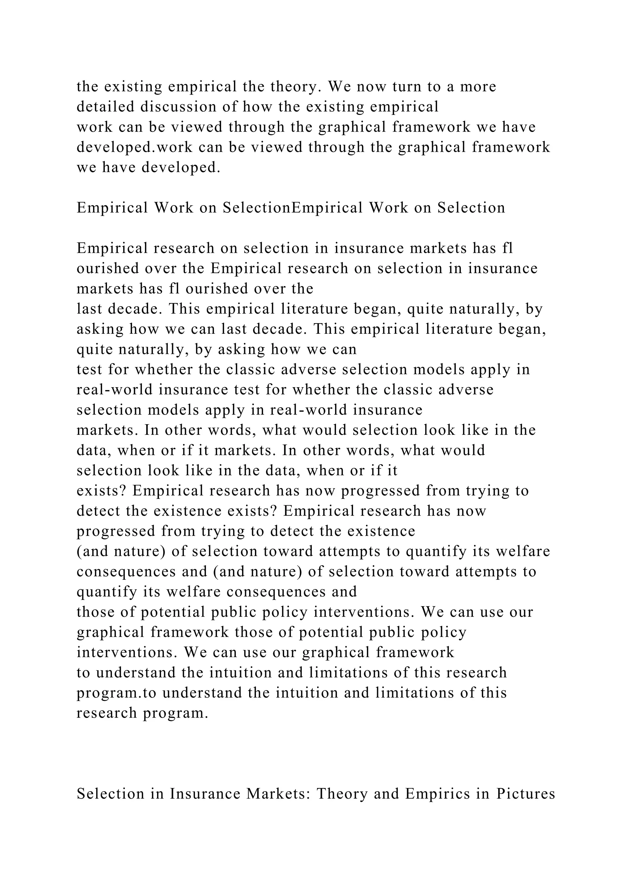 the existing empirical the theory. We now turn to a more
detailed discussion of how the existing empirical
work can be viewed through the graphical framework we have
developed.work can be viewed through the graphical framework
we have developed.
Empirical Work on SelectionEmpirical Work on Selection
Empirical research on selection in insurance markets has fl
ourished over the Empirical research on selection in insurance
markets has fl ourished over the
last decade. This empirical literature began, quite naturally, by
asking how we can last decade. This empirical literature began,
quite naturally, by asking how we can
test for whether the classic adverse selection models apply in
real-world insurance test for whether the classic adverse
selection models apply in real-world insurance
markets. In other words, what would selection look like in the
data, when or if it markets. In other words, what would
selection look like in the data, when or if it
exists? Empirical research has now progressed from trying to
detect the existence exists? Empirical research has now
progressed from trying to detect the existence
(and nature) of selection toward attempts to quantify its welfare
consequences and (and nature) of selection toward attempts to
quantify its welfare consequences and
those of potential public policy interventions. We can use our
graphical framework those of potential public policy
interventions. We can use our graphical framework
to understand the intuition and limitations of this research
program.to understand the intuition and limitations of this
research program.
Selection in Insurance Markets: Theory and Empirics in Pictures
 