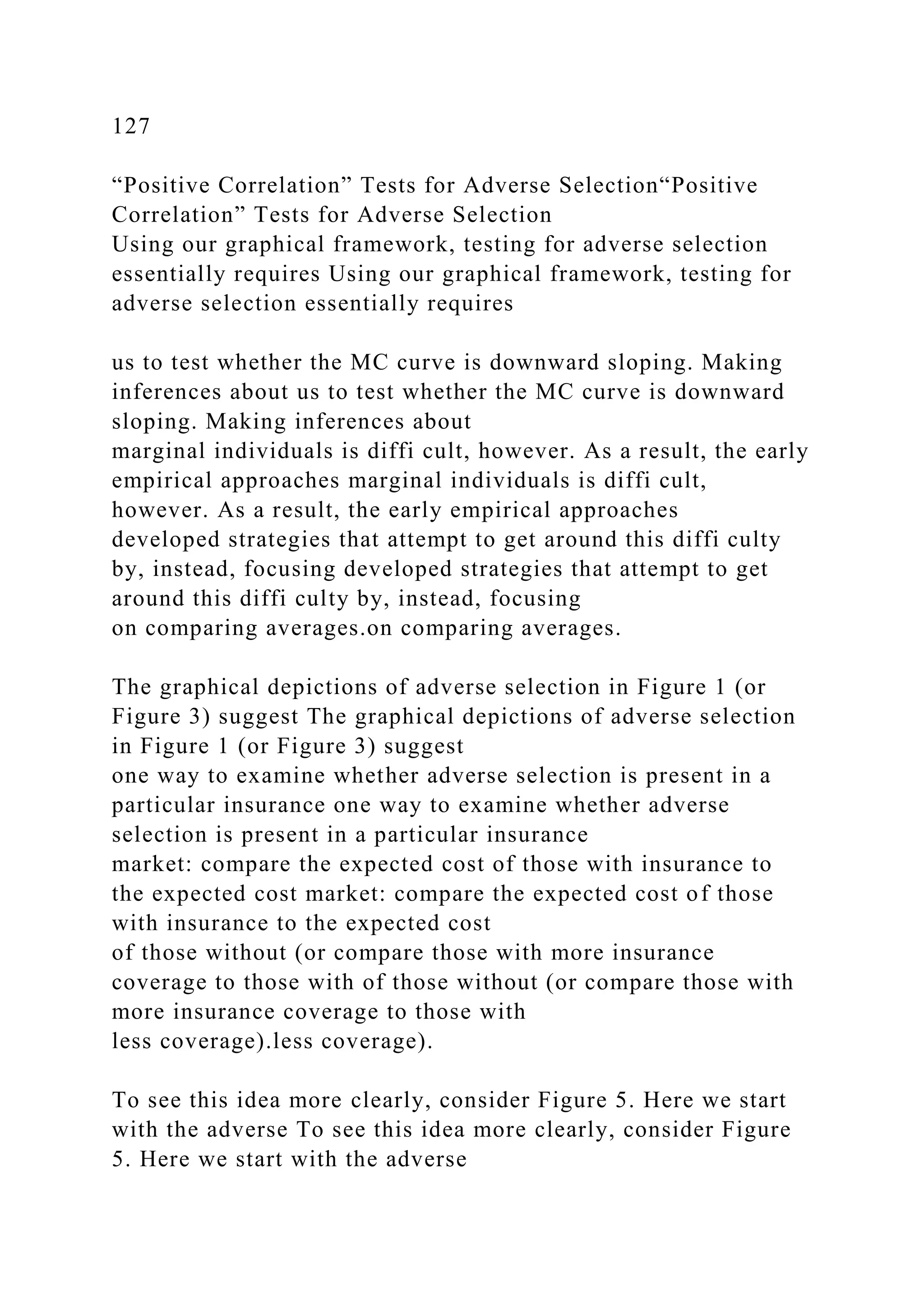 127
“Positive Correlation” Tests for Adverse Selection“Positive
Correlation” Tests for Adverse Selection
Using our graphical framework, testing for adverse selection
essentially requires Using our graphical framework, testing for
adverse selection essentially requires
us to test whether the MC curve is downward sloping. Making
inferences about us to test whether the MC curve is downward
sloping. Making inferences about
marginal individuals is diffi cult, however. As a result, the early
empirical approaches marginal individuals is diffi cult,
however. As a result, the early empirical approaches
developed strategies that attempt to get around this diffi culty
by, instead, focusing developed strategies that attempt to get
around this diffi culty by, instead, focusing
on comparing averages.on comparing averages.
The graphical depictions of adverse selection in Figure 1 (or
Figure 3) suggest The graphical depictions of adverse selection
in Figure 1 (or Figure 3) suggest
one way to examine whether adverse selection is present in a
particular insurance one way to examine whether adverse
selection is present in a particular insurance
market: compare the expected cost of those with insurance to
the expected cost market: compare the expected cost of those
with insurance to the expected cost
of those without (or compare those with more insurance
coverage to those with of those without (or compare those with
more insurance coverage to those with
less coverage).less coverage).
To see this idea more clearly, consider Figure 5. Here we start
with the adverse To see this idea more clearly, consider Figure
5. Here we start with the adverse
 