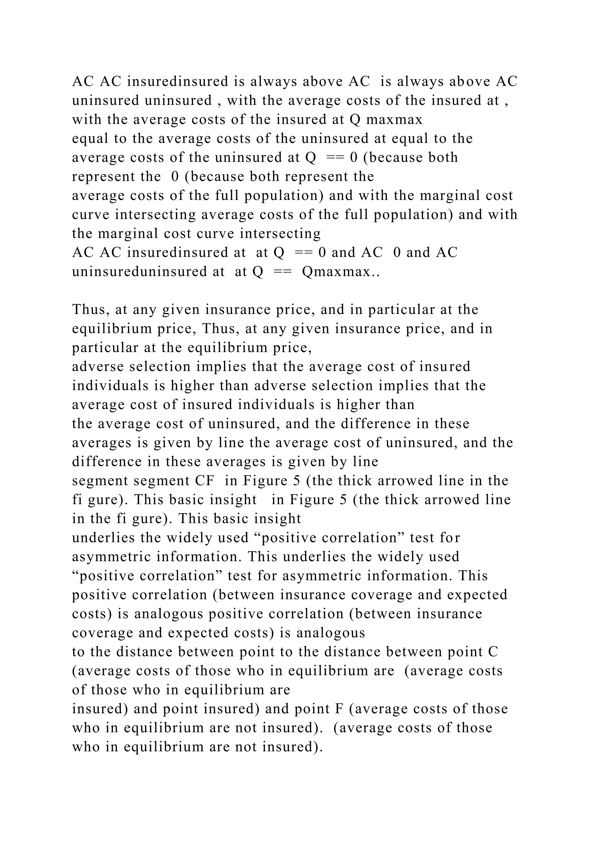 AC AC insuredinsured is always above AC is always above AC
uninsured uninsured , with the average costs of the insured at ,
with the average costs of the insured at Q maxmax
equal to the average costs of the uninsured at equal to the
average costs of the uninsured at Q == 0 (because both
represent the 0 (because both represent the
average costs of the full population) and with the marginal cost
curve intersecting average costs of the full population) and with
the marginal cost curve intersecting
AC AC insuredinsured at at Q == 0 and AC 0 and AC
uninsureduninsured at at Q == Qmaxmax..
Thus, at any given insurance price, and in particular at the
equilibrium price, Thus, at any given insurance price, and in
particular at the equilibrium price,
adverse selection implies that the average cost of insured
individuals is higher than adverse selection implies that the
average cost of insured individuals is higher than
the average cost of uninsured, and the difference in these
averages is given by line the average cost of uninsured, and the
difference in these averages is given by line
segment segment CF in Figure 5 (the thick arrowed line in the
fi gure). This basic insight in Figure 5 (the thick arrowed line
in the fi gure). This basic insight
underlies the widely used “positive correlation” test for
asymmetric information. This underlies the widely used
“positive correlation” test for asymmetric information. This
positive correlation (between insurance coverage and expected
costs) is analogous positive correlation (between insurance
coverage and expected costs) is analogous
to the distance between point to the distance between point C
(average costs of those who in equilibrium are (average costs
of those who in equilibrium are
insured) and point insured) and point F (average costs of those
who in equilibrium are not insured). (average costs of those
who in equilibrium are not insured).
 